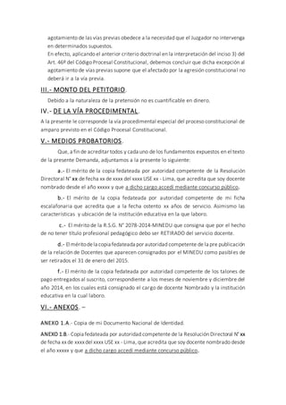 agotamiento de las vías previas obedece a la necesidad que el Juzgador no intervenga
en determinados supuestos.
En efecto, aplicando el anterior criterio doctrinal en la interpretación del inciso 3) del
Art. 46º del Código Procesal Constitucional, debemos concluir que dicha excepción al
agotamiento de vías previas supone que el afectado por la agresión constitucional no
deberá ir a la vía previa.
III.- MONTO DEL PETITORIO.
Debido a la naturaleza de la pretensión no es cuantificable en dinero.
IV.- DE LA VÍA PROCEDIMENTAL.
A la presente le corresponde la vía procedimental especial del proceso constitucional de
amparo previsto en el Código Procesal Constitucional.
V.- MEDIOS PROBATORIOS.
Que, a fin de acreditar todos y cada uno de los fundamentos expuestos en el texto
de la presente Demanda, adjuntamos a la presente lo siguiente:
a.- El mérito de la copia fedateada por autoridad competente de la Resolución
Directoral N° xx de fecha xx de xxxx del xxxx USE xx - Lima, que acredita que soy docente
nombrado desde el año xxxxx y que a dicho cargo accedí mediante concurso público.
b.- El mérito de la copia fedateada por autoridad competente de mi ficha
escalafonaria que acredita que a la fecha ostento xx años de servicio. Asimismo las
características y ubicación de la institución educativa en la que laboro.
c.- El mérito de la R.S.G. N° 2078-2014-MINEDU que consigna que por el hecho
de no tener título profesional pedagógico debo ser RETIRADO del servicio docente.
d.- El méritodela copia fedateada por autoridad competente de la pre publicación
de la relación de Docentes que aparecen consignados por el MINEDU como pasibles de
ser retirados el 31 de enero del 2015.
f.- El mérito de la copia fedateada por autoridad competente de los talones de
pago entregados al suscrito, correspondiente a los meses de noviembre y diciembre del
año 2014, en los cuales está consignado el cargo de docente Nombrado y la institución
educativa en la cual laboro.
VI.- ANEXOS. –
ANEXO 1.A.- Copia de mi Documento Nacional de Identidad.
ANEXO 1.B.- Copia fedateada por autoridad competente de la Resolución Directoral N° xx
de fecha xxde xxxxdel xxxx USE xx - Lima, que acredita que soy docente nombrado desde
el año xxxxx y que a dicho cargo accedí mediante concurso público.
 