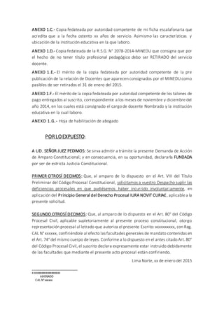 ANEXO 1.C.- Copia fedateada por autoridad competente de mi ficha escalafonaria que
acredita que a la fecha ostento xx años de servicio. Asimismo las características y
ubicación de la institución educativa en la que laboro.
ANEXO 1.D.- Copia fedateada de la R.S.G. N° 2078-2014-MINEDU que consigna que por
el hecho de no tener título profesional pedagógico debo ser RETIRADO del servicio
docente.
ANEXO 1.E.- El mérito de la copia fedateada por autoridad competente de la pre
publicación de la relación de Docentes que aparecen consignados por el MINEDU como
pasibles de ser retirados el 31 de enero del 2015.
ANEXO 1.F.- El mérito de la copia fedateada por autoridad competente de los talones de
pago entregados al suscrito, correspondiente a los meses de noviembre y diciembre del
año 2014, en los cuales está consignado el cargo de docente Nombrado y la institución
educativa en la cual laboro.
ANEXO 1.G.- Hoja de habilitación de abogado
POR LOEXPUESTO:
A UD. SEÑOR JUEZ PEDIMOS: Se sirva admitir a trámite la presente Demanda de Acción
de Amparo Constitucional; y en consecuencia, en su oportunidad, declararla FUNDADA
por ser de estricta Justicia Constitucional.
PRIMER OTROSÍ DECIMOS: Que, al amparo de lo dispuesto en el Art. VIII del Título
Preliminar del Código Procesal Constitucional, solicitamos a vuestro Despacho suplir las
deficiencias procesales en que pudiésemos haber incurrido involuntariamente, en
aplicación del Principio General del Derecho Procesal IURA NOVIT CURIAE, aplicablea la
presente solicitud.
SEGUNDO OTROSÍ DECIMOS: Que, al amparo de lo dispuesto en el Art. 80° del Código
Procesal Civil, aplicable supletoriamente al presente proceso constitucional, otorgo
representación procesal al letrado que autoriza el presente Escrito: xxxxxxxxxx, con Reg.
CAL N° xxxxxx, confiriéndole al efecto las facultades generales de mandato contenidas en
el Art. 74° del mismo cuerpo de leyes. Conforme a lo dispuesto en el antes citado Art. 80°
del Código Procesal Civil, el suscrito declara expresamente estar instruido debidamente
de las facultades que mediante el presente acto procesal están confiriendo.
Lima Norte, xx de enero del 2015
___________________________
xxxxxxxxxxxxxxxxxxxxxx
ABOGADO
CAL N°xxxxxx
 