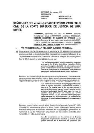 EXPEDIENTE No : xxxxxx - 2015
ESPECIALISTA :
CUADERNO : MEDIDA CAUTELAR
SUMILLA : MEDIDA INNOVATIVA
SEÑOR JUEZ DEL xxxxxx JUZGADO ESPECIALIZADO EN LO
CIVIL DE LA CORTE SUPERIOR DE JUSTICIA DE LIMA
NORTE.
XXXXXXXXX, identificado con D.N.I. N° XXXXXX, indicando
domicilio real y actual en XXXXXXXXX - distrito de XXXXXXXXX,
DOCENTE NOMBRADO EN CALIDAD DE INTERINO en la
Institución Educativa N° xxxx “xxxxxxxxx”, jurisdicción de la UGEL
xx, de la provincia de xxxxx región xxxxxx señalando domicilio
procesal en xxxx – distrito de xxxxx; a Ud. atentamente digo:
I. VÍA PROCEDIMENTAL Y RELACIÓN JURIDICA PROCESAL.-
a) En vía de PROCESO CAUTELARsolicitosedicte MEDIDACAUTELAR INNOVATIVAa favor del
solicitanteyse dicte sentencia declarando la inaplicación en mi caso de la Segunda de las
Disposiciones Complementarias, Transitorias y Finales de la Ley de Reforma Magisterial
(Ley N° 29944) que en su tercer párrafo dispone que:
“Los profesores nombrados sin título pedagógico tienen una
prórroga de dos (2) años para obtener y acreditar el título
profesional pedagógico. Cumplida esta exigencia ingresan al
primer nivel de la carrera pública magisterial, previa evaluación.
Vencido el plazo previsto, si no acreditan el título profesional
pedagógico, son retirados del servicio público magisterial”.
Asimismo, sea declarado inaplicable las disposiciones reglamentarias y complementarias
de la disposición antes referida, como la Sexta Disposición Complementaria Final del
Reglamento de la Ley de Reforma Magisterial (D.S. N° 004-2013-ED) que señala que:
“Los profesores nombrados sin título pedagógico a los que se
refiere la Segunda Disposición Complementaria Transitoria y
Final de la Ley, tienen el plazo de dos (02) años, contados a
partir de la vigencia de la Ley, para obtenery acreditar el título
profesional pedagógico. Vencido este plazo, los que no
acrediten título profesional son retirados del servicio
magisterial público. Los que acrediten el título pedagógico
serán evaluados para su incorporación a la primera Escala
Magisterial, de acuerdo a las normas específicas que apruebe el
MINEDU”.
Asimismo, tampoco deberá ser aplicable la Resolución de Secretaría General N° 2078-
2014-MINEDU instructivo que aprueba la norma Técnica denominada “Normas para la
evaluación excepcional de profesores nombrados sin título pedagógico, provenientes de
régimen de la Ley del Profesorado”. En particular, las disposiciones contenidas en el
numeral 5.2.1. y 5.2.2. que consigna:
5.2.1.”En concordancia con lo previsto en la Segunda
Disposición Complementaria Transitoria y Final de la LRM
podrán participar en la evaluación los profesores con
 