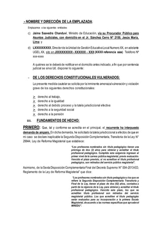 - NOMBRE Y DIRECCIÓN DE LA EMPLAZADA:
Emplazamos a las siguientes entidades:
c) Jaime Saavedra Chanduví, Ministro de Educación, vía su Procurador Público para
Asuntos Judiciales, con domicilio en el Jr. Sánchez Cerro N° 2150, Jesús María,
Lima; y
d) LXXXXXXXXX,Directorde laUnidad de GestiónEducativaLocal Numero XX, en adelante
UGEL.XX, sito en JXXXXXXXXX - XXXXXX – XXX (XXXX referencia xxxx) Teléfono Nº
xxx-xxxx
A quiénes se le deberá de notificar en el domicilio antes indicado,a fin que por sentencia
judicial se sirva Ud. disponer lo siguiente:
- DE LOS DERECHOS CONSTITUCIONALES VULNERADOS:
La presente medida cautelar se solicita por la inminente amenaza/vulneración y violación
grave de los siguientes derechos constitucionales:
 derecho al trabajo,
 derecho a la igualdad
 derecho al debido proceso y la tutela jurisdiccional efectiva
 derecho a la seguridad social
 derecho a la pensión
III. FUNDAMENTOS DE HECHO:
PRIMERO: Que, tal y conforme se acredita en el principal, el recurrente ha interpuesto
demanda de amparo. En dicha demanda, he solicitado la tutela jurisdiccional a efectos de que en
mi caso se declare inaplicable la Segunda Disposición Complementaria, Transitoria de la Ley N°
29944, Ley de Reforma Magisterial que establece:
“Los profesores nombrados sin título pedagógico tienen una
prórroga de dos (2) años para obtener y acreditar el título
profesional pedagógico. Cumplida esta exigencia ingresan al
primer nivel de la carrera pública magisterial, previa evaluación.
Vencido el plazo previsto, si no acreditan el título profesional
pedagógico, son retirados del servicio público magisterial”.
Asimismo, de la Sexta Disposición Complementaria Final del Decreto Supremo N° 004-2013-ED,
Reglamento de la Ley de Reforma Magisterial” que dice:
“Los profesores nombrados sin título pedagógico a los que se
refiere la Segunda Disposición Complementaria Transitoria y
Final de la Ley, tienen el plazo de dos (02) años, contados a
partir de la vigencia de la Ley, para obtenery acreditar el título
profesional pedagógico. Vencido este plazo, los que no
acrediten título profesional son retirados del servicio
magisterial público. Los que acrediten el título pedagógico
serán evaluados para su incorporación a la primera Escala
Magisterial, de acuerdo a las normas específicas que apruebe el
MINEDU”.
 