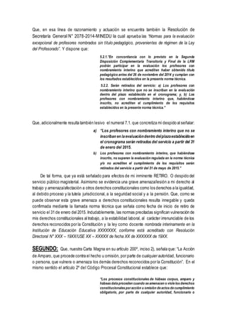 Que, en esa línea de razonamiento y actuación se encuentra también la Resolución de
Secretaría General N° 2078-2014-MINEDU la cual aprueba las “Normas para la evaluación
excepcional de profesores nombrados sin título pedagógico, provenientes de régimen de la Ley
del Profesorado”. Y dispone que:
5.2.1.”En concordancia con lo previsto en la Segunda
Disposición Complementaria Transitoria y Final de la LRM
podrán participar en la evaluación los profesores con
nombramiento interino que acrediten haber obtenido título
pedagógico antes del 26 de noviembre del 2014 y cumplan con
los resultados establecidos en la presente norma técnica.
5.2.2. Serán retirados del servicio: a) Los profesores con
nombramiento interino que no se inscriban en la evaluación
dentro del plazo establecido en el cronograma; y, b) Los
profesores con nombramiento interino que, habiéndose
inscrito, no acrediten el cumplimiento de los requisitos
establecidos en la presente norma técnica.”
Que, adicionalmente resulta también lesivo el numeral 7.1. que concretiza mi despido al señalar:
a) “Los profesores con nombramiento interino que no se
inscriban en laevaluacióndentro delplazoestablecidoen
el cronograma serán retirados del servicio a partir del 31
de enero del 2015.
b) Los profesores con nombramiento interino, que habiéndose
inscrito, no superen la evaluación regulada en la norma técnica
y/o no acrediten el cumplimiento de los requisitos serán
retirados del servicio a partir del 31 de mayo de 2015.”
De tal forma, que ya está señalado para efectos de mi inminente RETIRO. O despido del
servicio público magisterial. Asimismo se evidencia una grave amenaza/lesión a mi derecho al
trabajo y amenaza/afectación a otros derechos constitucionales como los derechos a la igualdad,
al debido proceso y la tutela jurisdiccional, a la seguridad social y a la pensión. Que, como se
puede observar esta grave amenaza a derechos constitucionales resulta innegable y queda
confirmada mediante la llamada norma técnica que señala como fecha de inicio de retiro de
servicio el 31 de enero del 2015. Indudablemente, las normas precitadas significan vulneración de
mis derechos constitucionales al trabajo, a la estabilidad laboral, al carácter irrenunciable de los
derechos reconocidos por la Constitución y la ley como docente nombrada interinamente en la
Institución de Educación Educativa XXXXXXX, conforme está acreditado con Resolución
Directoral N° XXX – 19XX/USE XX – XXXXX de fecha XX de XXXXXX de 19XX.
SEGUNDO: Que, nuestra Carta Magna en su artículo 200º, inciso 2), señala que: “La Acción
de Amparo, que procede contra el hecho u omisión, por parte de cualquier autoridad, funcionario
o persona, que vulnera o amenaza los demás derechos reconocidos por la Constitución”. En el
mismo sentido el artículo 2º del Código Procesal Constitucional establece que:
“Los procesos constitucionales de hábeas corpus, amparo y
hábeas data proceden cuando se amenacen o viole los derechos
constitucionales poracción u omisión de actos de cumplimiento
obligatorio, por parte de cualquier autoridad, funcionario o
 