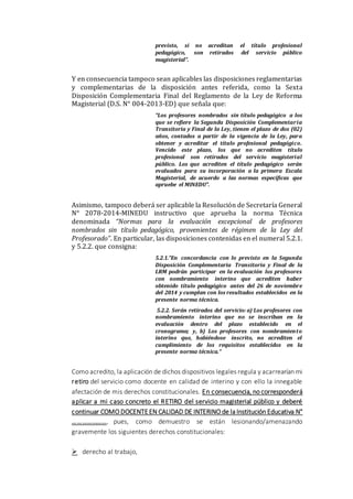 previsto, si no acreditan el título profesional
pedagógico, son retirados del servicio público
magisterial”.
Y en consecuencia tampoco sean aplicables las disposiciones reglamentarias
y complementarias de la disposición antes referida, como la Sexta
Disposición Complementaria Final del Reglamento de la Ley de Reforma
Magisterial (D.S. N° 004-2013-ED) que señala que:
“Los profesores nombrados sin título pedagógico a los
que se refiere la Segunda Disposición Complementaria
Transitoria y Final de la Ley, tienen el plazo de dos (02)
años, contados a partir de la vigencia de la Ley, para
obtener y acreditar el título profesional pedagógico.
Vencido este plazo, los que no acrediten título
profesional son retirados del servicio magisterial
público. Los que acrediten el título pedagógico serán
evaluados para su incorporación a la primera Escala
Magisterial, de acuerdo a las normas específicas que
apruebe el MINEDU”.
Asimismo, tampoco deberá ser aplicable la Resolución de Secretaría General
N° 2078-2014-MINEDU instructivo que aprueba la norma Técnica
denominada “Normas para la evaluación excepcional de profesores
nombrados sin título pedagógico, provenientes de régimen de la Ley del
Profesorado”. En particular, las disposiciones contenidas en el numeral 5.2.1.
y 5.2.2. que consigna:
5.2.1.”En concordancia con lo previsto en la Segunda
Disposición Complementaria Transitoria y Final de la
LRM podrán participar en la evaluación los profesores
con nombramiento interino que acrediten haber
obtenido título pedagógico antes del 26 de noviembre
del 2014 y cumplan con los resultados establecidos en la
presente norma técnica.
5.2.2. Serán retirados del servicio: a) Los profesores con
nombramiento interino que no se inscriban en la
evaluación dentro del plazo establecido en el
cronograma; y, b) Los profesores con nombramiento
interino que, habiéndose inscrito, no acrediten el
cumplimiento de los requisitos establecidos en la
presente norma técnica.”
Como acredito, la aplicación de dichos dispositivos legales regula y acarrearían mi
retiro del servicio como docente en calidad de interino y con ello la innegable
afectación de mis derechos constitucionales. En consecuencia, no corresponderá
aplicar a mi caso concreto el RETIRO del servicio magisterial público y deberé
continuar COMO DOCENTEEN CALIDAD DE INTERINO de la Institución Educativa N°
…………………, pues, como demuestro se están lesionando/amenazando
gravemente los siguientes derechos constitucionales:
 derecho al trabajo,
 