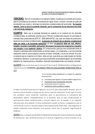 persona. Cuando se invoque la amenaza de violación, ésta debe
ser cierta y de inminente realización…”.
TERCERO: Que de lo expuesto en los artículos citados, resulta que es requisito sine quanon
para la procedencia del amparo, la existencia de algún hecho u omisión concreto de parte del
demandado que vulnere o amenace los derechos constitucionales del accionante. Se requiere
además, como se da en la presente situación, que la vulneración de los derechos sea cierta
y de inminente realización.
CUARTO: Dado que la presente demanda se sustenta en la violación de mis derechos
constitucionales, es pertinente recordar que el Tribunal constitucional peruano ha precisado en
reiterada línea jurisprudencial [STC N.° 2593-2003-AA/TC] que, para ser objeto de protección a
través de los procesos constitucionales, la amenaza de violación de un derecho constitucional
debe ser cierta y de inminente realización; es decir, el perjuicio debe ser real, efectivo,
tangible, concreto e ineludible,excluyendo del amparo los perjuicios imaginarioso aquellos
que escapan a una captación objetiva. En consecuencia, para que sea considerada cierta, la
violación o amenaza debe estar fundada en hechos reales, y no imaginarios, y ser de inminente
realización, esto es, que el perjuicio ocurra en un futuro inmediato, y no en uno remoto. A su vez,
el perjuicio que se ocasione en el futuro debe ser real, pues tiene que estar basado en hechos
verdaderos;efectivos, lo cual implica que inequívocamente menoscabará alguno de los derechos
tutelados de manera precisa e ineludible, implicará irremediablemente una violación concreta
QUINTO:Que,lociertoes que el artículo13° de la Ley N° 29944 de Reforma Magisterial,
específicamente CONSIGNA LOS ÚNICOS TIPOS DE EVALUACIONES PERMITIDOS POR LA
LEY:
En la Carrera pública Magisterial se realizan las siguientes
evaluaciones:
e) Evaluación para ingreso a la Carrera Pública magisterial.
f) Evaluación para desempeño docente.
g) Evaluación para el ascenso.
h) Evaluación para acceder a cargos.
A saber las evaluaciones para el ingreso a la carrera, para desempeño docente, para el
ascenso y para acceder a cargos son los únicos tipos de evaluación. Es así, que la misma
ley considera como condición sustantiva para la permanencia la evaluación del
desempeño laboral. Indudablemente en el presente caso se está condicionando la
permanencia (léase nombramiento y vínculo laboral con el estado) a un requisito
adicional que sería obtener el título profesional cuando lo cierto e innegable es que al
momento de iniciar mi relación laboral,hace exactamente xxxxx años, este exigencia no
estaba contenida como requisito sine quanon, como hoy lo propone ilegalmente el
MINEDU.
SEXTO:Que,la propia Leyde Reforma Magisterialseñala demanera taxativalascausales
de destitución que conllevan al cese en el servicio magisterial, y como acredito, no se
 