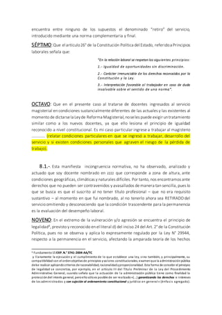 encuentra entre ninguno de los supuestos el denominado “retiro” del servicio,
introducido mediante una norma complementaria y final.
SÉPTIMO:Que el artículo26° de la Constitución Política del Estado, referidoa Principios
laborales señala que:
“En la relación laboral se respetan los siguientes principios:
1.- Igualdad de oportunidades sin discriminación.
2.- Carácter irrenunciable de los derechos reconocidos por la
Constitución y la Ley.
3.- Interpretación favorable al trabajador en caso de duda
insalvable sobre el sentido de una norma”.
OCTAVO: Que en el presente caso al tratarse de docentes ingresados al servicio
magisterial en condiciones sustancialmente diferentes de las actuales y las existentes al
momento de dictarsela Leyde Reforma Magisterial,noseles puede exigir untratamiento
similar como a los nuevos docentes, ya que ello lesiona el principio de igualdad
reconocido a nivel constitucional. Es mi caso particular ingrese a trabajar al magisterio
…………. (relatar condiciones particulares en que se ingresó a trabajar, desarrollo del
servicio y si existen condiciones personales que agraven el riesgo de la pérdida de
trabajo).
8.1.-. Esta manifiesta incongruencia normativa, no ha observado, analizado y
actuado que soy docente nombrado en zzzz que corresponde a zona de altura, ante
condiciones geográficas, climáticas y naturales difíciles. Por tanto, nos encontramos ante
derechos que no pueden ser contravenidos y avasallados de manera tan sencilla, pues lo
que se busca es que el suscrito al no tener título profesional – que no era requisito
sustantivo – al momento en que fui nombrado, al no tenerlo ahora sea RETIRADO del
servicio omitiendo y desconociendo que la condición trascendente para la permanencia
es la evaluación del desempeño laboral.
NOVENO: En el extremo de la vulneración y/o agresión se encuentra el principio de
legalidad4, previsto y reconocido en el literal d) del inciso 24 del Art. 2° de la Constitución
Política, pues no se observa y aplica lo expresamente regulado por la Ley N° 29944,
respecto a la permanencia en el servicio, afectando la amparada teoría de los hechos
4 Fundamento15 EXP.N.° 3741-2004-AA/TC
y llanamente la ejecución y el cumplimiento de lo que establece una ley, sino también, y principalmente, su
compatibilidad con el ordenobjetivode principios yvalores constitucionales;examenque la administraciónpública
debe realizar aplicandocriterios de razonabilidad, racionalidadyproporcionalidad. Esta forma de concebir el principio
de legalidad se concretiza, por ejemplo, en el artículo III del Título Preliminar de la Ley del Procedimiento
Administrativo General, cuando señala que la actuación de la administración pública tiene como finalidad la
proteccióndel interés general, peroellosóloes posible de ser realizado«(...) garantizando los derechos e intereses
de los administrados y con sujeción al ordenamiento constitucional y jurídico en general» (énfasis agregado).
 