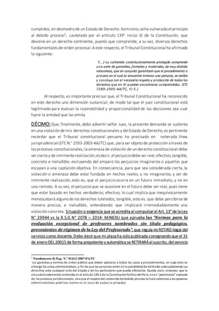 cumplidos, en desmedro de un Estado de Derecho. Asimismo,seha vulnerado el principio
al debido proceso5, cautelado por el artículo 139° inciso 3) de la Constitución, que
deviene en un derecho continente, puesto que comprende, a su vez, diversos derechos
fundamentalesde orden procesal.A este respecto, el Tribunal Constitucional ha afirmado
lo siguiente:
“(...) su contenido constitucionalmente protegido comprende
una serie de garantías, formales y materiales, de muy distinta
naturaleza, que en conjunto garantizan que el procedimiento o
proceso en el cual se encuentre inmerso una persona, se realice
y concluya con el necesario respeto y protección de todos los
derechos que en él puedan encontrarse comprendidos. (STC
7289-2005-AA/TC, FJ 5.)
Al respecto, es importante precisar que, el Tribunal Constitucional ha reconocido
en este derecho una dimensión sustancial, de modo tal que el juez constitucional está
legitimado para evaluar la razonabilidad y proporcionalidad de las decisiones sea cual
fuere la entidad que las emita
DÉCIMO: Que, finalmente, debo advertir señor Juez, la presente demanda se sustenta
en una violaciónde mis derechos constitucionales y del Estado de Derecho,es pertinente
recordar que el Tribunal constitucional peruano ha precisado en reiterada línea
jurisprudencial (STC N.° 2593-2003-AA/TC) que, para ser objeto de protección a través de
los procesos constitucionales, la amenaza de violación de un derecho constitucional debe
ser cierta y de inminenterealización;esdecir,el perjuiciodebe ser real,efectivo,tangible,
concreto e ineludible, excluyendo del amparo los perjuicios imaginarios o aquellos que
escapan a una captación objetiva. En consecuencia, para que sea considerada cierta, la
violación o amenaza debe estar fundada en hechos reales, y no imaginarios, y ser de
inminente realización, esto es, que el perjuicio ocurra en un futuro inmediato, y no en
uno remoto. A su vez, el perjuicio que se ocasione en el futuro debe ser real, pues tiene
que estar basado en hechos verdaderos; efectivo, lo cual implica que inequívocamente
menoscabará alguno de los derechos tutelados; tangible, esto es, que debe percibirse de
manera precisa; e ineludible, entendiendo que implicará irremediablemente una
violación concreta. Situación o exigencia que se acredita al compulsar el Art. 13° de la Ley
N° 29944 vs la R.S.G N° 2078 – 2014- MINEDU que aprueba las “Normas para la
evaluación excepcional de profesores nombrados sin título pedagógico,
provenientes de régimen de la Ley del Profesorado”. que regula mi RETIRO ilegal del
servicio como docente. Debo decir que mi plaza ha sido publicada consignando que el 31
de enero DEL20015 de forma prepotente y automática se RETIRARÁal suscrito, del servicio
5 Fundamento 8) Exp. N.º 01412-2007-PA/TC
las garantías y normas de orden público que deben aplicarse a todos los casos y procedimientos, en cuyo seno se
alberga los actos administrativos, a fin de que las personas estén enla posibilidadde defender adecuadamente sus
derechos ante cualquier acto del Estado o de los particulares que pueda afectarlos. Queda claro, entonces, que la
cláusulafundamental contenida enel artículo 139.3 de la ConstituciónPolítica del Perú, noes “patrimonio” exclusivo
de los procesos jurisdiccionales, sinoque el respetodel contenidodeldebido procesose hace extensivoa los procesos
administrativos públicos (como es el caso de autos) o privados
 