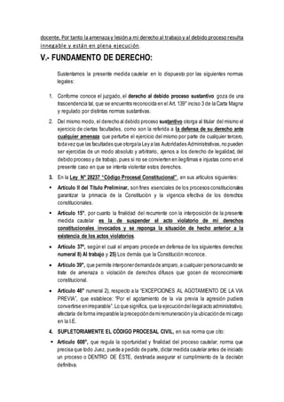 docente. Por tanto la amenaza y lesión a mi derecho al trabajo y al debido proceso resulta
innegable y están en plena ejecución.
V.- FUNDAMENTO DE DERECHO:
Sustentamos la presente medida cautelar en lo dispuesto por las siguientes normas
legales:
1. Conforme conoce el juzgado, el derecho al debido proceso sustantivo goza de una
trascendencia tal, que se encuentra reconocida en el Art. 139° inciso 3 de la Carta Magna
y regulado por distintas normas sustantivas.
2. Del mismo modo, el derecho al debido proceso sustantivo otorga al titular del mismo el
ejercicio de ciertas facultades, como son la referida a la defensa de su derecho ante
cualquier amenaza que perturbe el ejercicio del mismo por parte de cualquier tercero,
todavez que las facultades que otorgala Ley a las Autoridades Administrativas,no pueden
ser ejercidas de un modo absoluto y arbitrario, ajenos a los derecho de legalidad, del
debido proceso y de trabajo, pues si no se convierten en ilegítimas e injustas como en el
presente caso en que se intenta violentar estos derechos.
3. En la Ley N° 28237 “Código Procesal Constitucional”, en sus artículos siguientes:
 Artículo II del Título Preliminar, son fines esenciales de los procesos constitucionales
garantizar la primacía de la Constitución y la vigencia efectiva de los derechos
constitucionales.
 Artículo 15°, por cuanto la finalidad del recurrente con la interposición de la presente
medida cautelar es la de suspender el acto violatorio de mi derechos
constitucionales invocados y se reponga la situación de hecho anterior a la
existencia de los actos violatorios.
 Artículo 37º, según el cual el amparo procede en defensa de los siguientes derechos:
numeral 8) Al trabajo y 25) Los demás que la Constitución reconoce.
 Artículo 39°, que permite interponerdemandade amparo,a cualquier personacuando se
trate de amenaza o violación de derechos difusos que gocen de reconocimiento
constitucional.
 Artículo 46° numeral 2), respecto a la “EXCEPCIONES AL AGOTAMIENTO DE LA VIA
PREVIA”, que establece: “Por el agotamiento de la vía previa la agresión pudiera
convertirse enirreparable”.Lo que significa, que la ejecucióndelilegalacto administrativo,
afectaría de forma irreparable la precepcióndemiremuneracióny la ubicaciónde micargo
en la I.E.
4. SUPLETORIAMENTE EL CÓDIGO PROCESAL CIVIL, en sus norma que cito:
 Artículo 608°, que regula la oportunidad y finalidad del proceso cautelar; norma que
precisa que todo Juez, puede a pedido de parte, dictar medida cautelar antes de iniciado
un proceso o DENTRO DE ÉSTE, destinada asegurar el cumplimiento de la decisión
definitiva.
 