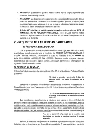  Artículo 612°, que establece que toda medida cautelar importa un prejuzgamiento y es
provisoria, instrumental y variable.
 Artículo 674°, que dispone que Excepcionalmente, por necesidad impostergable del que
pide o por la firmeza del fundamento de la demanda y prueba aportada, la medida puede
consistir en la ejecución anticipada de lo que el Juez va a decidir en la sentencia, sea en
su integridad o sólo en aspectos sustanciales de ésta.
 Artículo 682° (referida a la medida cautelar innovativa, conforme a la cual, ANTE LA
INMINENCIA DE UN PERJUICIO IRREPARABLE, puede el Juez dictar la medida
destinada a reponer un estado de hecho o de derecho cuya alteración vaya a ser o es el
sustento de la demanda.
VI.- REQUISITOS DE LAS MEDIDAS CAUTELARES:
1) APARIENCIA EN EL DERECHO:
Que, la apariencia en el derecho o verosimilitud, en primer lugar, está dada por el hecho
acreditado de que el recurrente tiene la condición de DOCENTE INTERINO NOMBRADO Y
TITULAR de la I.E. “XXXXXX”, jurisdicción de la UGEL 0X, en base a la R.D. N° XXXXXX de
fecha XX de XXXXXX del XXX/USE 0XX - XXXXXX. Asimismo, resulta innegable y también
acreditado que los dispositivos legales acotados, amenazan, contravienen y transgreden los
siguientes derechos constitucionales:
EL DERECHO AL TRABAJO:
El derecho altrabajo es un derecho reconocidoporelArt.22º de la Constitución Política delEstado
que señala:
“El trabajo es un deber y un derecho. Es base del
bienestar social y un medio de realización de la
persona”
Siendo que su contenido esencial implica dos aspectos, conforme lo ha desarrollado el
Tribunal Constitucional en el Fundamento Jurídico Nº 12 de la Sentencia recaída en el Expediente
Nº 1124-2001-AA/TC:
“(…) El acceder a un puesto de trabajo, poruna parte
y, por otra, el derecho a no ser despedido por causa
justa (…)”.
Que, consideramos que el derecho al trabajo no solo supone el deber del Estado de
promover condiciones necesarias para que las personas accedan a un puesto de trabajo, sino que
también que las condiciones laborales que consagre la legislación laboral (sea del sector público
o privado) no sean reducidas o eliminadas por una norma posterior, afectando los derechos de los
trabajadores (en este caso, los Docentes interinos). Como señala el Profesor Javier Neves Mujica:
“(…) se ha construido el principio de la condición más
beneficiosa, que permite al trabajador mantener la ventaja
alcanzada”
Es decir, el derecho al trabajo implica no solamente la promoción del acceso a un puesto
de trabajo, sino el derecho a no ser despedido sin causa justa. Si para acceder a un puesto de
 