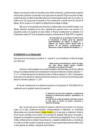 trabajo no se requería contar con requisitos como el título profesional, ¿posteriormente carecer de
este requisito podría ser considerado como justa causa de despido? Exigir el requisito del título
profesional luego de haber desarrollado labores de manera regular durante más de xxx años, no
califica como una causa justa de despido a nivel constitucional, y resulta lesiva del derecho al
trabajo. No se cumple con el objetivo constitucional de proteger el trabajo.
Más aún si no se respetan otros derechos constitucionales como el debido proceso, o se
afectan derechos vinculados con la vida y dignidad de la persona como a una pensión, a la
seguridad social y a la igualdad. En este sentido, el Tribunal Constitucional ha señalado en el
Fundamento Jurídico Nº 19 de la Sentencia recaída en el Expediente Nº 0008-PI/TC lo siguiente:
“De conformidad con lo que dispone el artículo 23 de
la Constitución, el Estado asume las siguientes
responsabilidades con relación al trabajo: (…) –
Asegurar que ninguna relación laboral limite el
ejercicio de los derechos constitucionales ni
desconozca ni rebaje la dignidad del trabajador (…)”
El DERECHO A LA IGUALDAD
Este derecho es reconocido por el artículo 2°, numeral 2° de la Constitución Política del Estado
que indica que:
“Nadie puede ser discriminado por motivo de origen,
raza, sexo, idioma, religión, opinión, condición
económica o de cualquier otra índole”.
Asimismo, está consagrado en una serie de tratados internacionales que forman parte del
bloque de constitucionalidad como la Declaración Universal de Derechos Humanos (artículos 1°,
2° y 7°), el Pacto Internacional de Derechos Civiles y Políticos (artículos 2° y 26°), la Declaración
Americana de los Derechos y Deberes del Hombre (artículo II), y la Convención Americana sobre
Derechos Humanos (artículos 1° y 24°).
El Tribunal Constitucional en la Sentencia recaída en el Expediente N° 0018-2003-AI-TC ha
establecido que la igualdad implica dos aspectos:
- La abstención de toda acción legislativa o jurisdiccional
tendiente a la diferenciación arbitraria, injustificable y no
razonable; y
- La existencia de un derecho subjetivo destinado a obtener
un trato igual, en función de hechos, situaciones y
relaciones homologas.
Que, es del caso que al momento de ingresar a laboral como docente no se requería
contar con el título profesional respectivo, correspondiendo un tratamiento en condiciones
diferenciadas a los docentes titulados (relatar hechos), por lo que exigir un tratamiento similar al
de los nuevos docentes no se condice con el principio de igualdad: tratar igual a los iguales y
desigual a los desiguales (a quienes laboraron en condiciones de desigualdad). Es así, que exigir
el título profesional como condición de permanencia, o despedir arbitrariamente a un docente por
no contar con el título (cuando al ingresar al servicio no era exigencia trascendente) califica como
un acto además de arbitrario, claramente discriminatorio.
 