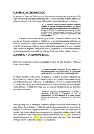 EL DERECHO AL DEBIDO PROCESO
Se amenaza el derecho al debido proceso al considerarse una causal de cese no reconocida
expresamente, lo que impide ejercitar mi derecho de defensa. Asimismo,no se me reconoce un
debido procedimiento. A este respecto, el Tribunal Constitucional ha afirmado lo siguiente:
“(...) su contenido constitucionalmente protegido comprende
una serie de garantías, formales y materiales, de muy distinta
naturaleza, que en conjunto garantizan que el procedimiento o
proceso en el cual se encuentre inmerso una persona, se realice
y concluya con el necesario respeto y protección de todos los
derechos que en él puedan encontrarse comprendidos. (STC
7289-2005-AA/TC, FJ 5.)
Al respecto, es importante precisar que, el Tribunal Constitucional ha reconocido en este
derecho una dimensión sustancial, de modo tal que el juez constitucional está legitimado para
evaluar la razonabilidad y proporcionalidad de las decisiones sea cual fuere la entidad que las
emita. En este sentido, al crearse de manera unilateral una causal ilegitima de cese como es el
“retiro” del servicio magisterial por no contar con título, sin permitirse un procedimiento de defensa
administrativa adecuado o razonable, se vulnera el derecho de defensa y debido proceso.
EL DERECHO A LA SEGURIDAD SOCIAL
El derecho a la seguridad social es consagrado por el artículo 10° de la Constitución Política del
Estado, que reconoce:
“el derecho universal y progresivo de toda persona a la
seguridad social, para su protección frente a las contingencias
que precise la ley y para la elevación de su calidad de vida”.
El Tribunal Constitucional ha definido a la seguridad social como la garantía institucional que
expresa la función social del Estado. Esta se concreta en un complejo normativo estructurado al
amparo de la doctrina de la contingencia y la calidad de vida. Por ello,requiere de la presencia de
un supuesto fáctico al que acompaña una presunción de estado de necesidad (cese en el empleo,
viudez, orfandad, invalidez, entre otras) que condiciona el otorgamiento de una prestación
pecuniaria o asistencial:
“regida por los principios de progresividad, universalidad y
solidaridad, y fundada en la exigencia no sólo del
mantenimiento, sino en la elevación de la calidad de vida”
(Sentencia recaída en el Expediente N° 1417-2005-
AA/TC).
Debido que en el caso de nuestro país el derecho a la seguridad social en la rama contributiva de
salud (Seguro Social de Salud – ESSALUD) está directamente vinculada con la condición de
trabajador o pensionista; despedir arbitrariamente a un docente o limitar las condiciones para
acceder a una pensión, afectan gravemente su derecho a la seguridad social y a protección de la
salud. Debe tenerse en cuenta que en el presente caso el docente tiene …….. años laborando en
el magisterio y cuenta con …………. de edad, privarlo a esta edad de un trabajo dependiente
afecta gravemente su derecho a la salud y seguridad social.
 