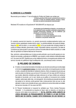 EL DERECHO A LA PENSIÓN
Reconocido por el artículo 11° de la Constitución Política del Estado que señala que:
“el Estado garantiza el libre acceso a prestaciones de salud y a
pensiones, a través de entidades públicas, privadas o mixtas.
Así como una serie de instrumentos internacionales”.
Mediante STC recaída en el Expediente N° 050-2004-AI/TC se dispuso que:
los principios que fundamentan el derecho a una pensión son
los de dignidad humana, igualdad, solidaridad, progresividad y
equilibrio presupuestal. Asimismo, que los elementos que
constituyen su contenido esencial son:
- El derecho de acceso a una pensión.
- El derecho a no ser privado arbitrariamente de ella.
- El derecho a una pensión mínima vital.
El contenido esencial del derecho a la pensión reconocido constitucionalmente implica una
“pensión mínima garantizada durante toda la vejez”. La pérdida arbitraria del puesto de trabajo,
luego de …… años de labor, y a una edad de …….., en la que resulta más complejo obtener un
puesto de trabajo afectaría gravemente o harían improbable obtener una pensión. Se debe de
considerar que para acceder a una pensión mínima el docente debe de haber cumplido con veinte
años de aportación al Sistema Nacional de Pensiones.
Que, asimismo, está acreditada que mi plaza ya está publicado,que el suscrito aparece en una
relación de docentes, publicado por el MINEDU, que cesarán o serán retirados indefectiblemente
el 31 de enero del 2015. Significa que ya hay establecido fecha y cronograma para retirarme del
servicio docente sin justificación legal constituyendo ello, una amenaza cierta e inminente.
2) PELIGRO DE DEMORA
a) En tanto a la necesidad delatutela inmediata de una decisiónpreventivaporexistirpeligro
en la demorao periculum inmora, se cumple,pues existe uncronogramapara concretar
el retiro o despido de docentes en calidad de interinos. Dicho cronograma ha previsto una
serie de actos en el tiempo que se inicia el 31 de enero al 31 de mayo del 2015, fecha en
que resulta, altamente probable que hasta entonces no se haya emitido una sentencia
favorable al recurrente, por lo cual, desde ya se justifica el concesorio de la medida
cautelar peticionada, tanto más, si la denegación de la medida por presunta inexistencia
del peligro en la demora, podría generar otras consecuencias, toda vez que no sólo
afectaría mi labor como docente de aula, pues conforme la norma indica debo ser retirado
del servicio docente el 31 de enero del 2015.
b) El Tribunal Constitucional al respecto ha señalado que: “Como declara Francesco
Carnelutti, ´[...] la pretensión se resuelve en hacer valer un derecho y el derecho se
propone como objeto de la pretensión [...]´. EN TAL SENTIDO, SERÍA CARENTE DE
LÓGICA RECHAZAR UN PRONUNCIAMIENTO DE FONDO O, LO QUE ES PEOR,
EMITIR UNO EN CONTRA, CUANDO ESTÁ EVIDENCIADA EN LOS HECHOS LA
 