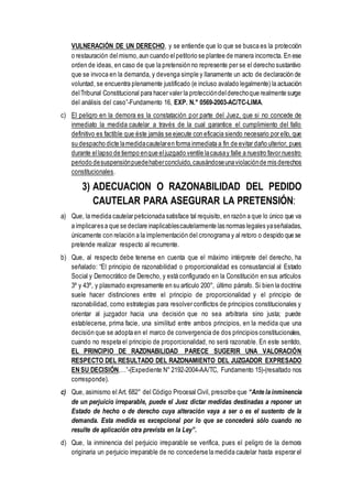 VULNERACIÓN DE UN DERECHO, y se entiende que lo que se busca es la protección
o restauración delmismo,aun cuando elpetitorio se plantee de manera incorrecta. En ese
orden de ideas, en caso de que la pretensión no represente per se el derecho sustantivo
que se invoca en la demanda, y devenga simple y llanamente un acto de declaración de
voluntad, se encuentra plenamente justificado (e incluso avalado legalmente) la actuación
delTribunal Constitucional para hacer valer la proteccióndelderechoque realmente surge
del análisis del caso”-Fundamento 16, EXP. N.° 0569-2003-AC/TC-LIMA.
c) El peligro en la demora es la constatación por parte del Juez, que si no concede de
inmediato la medida cautelar a través de la cual garantice el cumplimiento del fallo
definitivo es factible que éste jamás se ejecute con eficacia siendo necesario por ello, que
su despacho dicte lamedidacautelaren forma inmediata a fin de evitar daño ulterior, pues
durante ellapso de tiempo enque eljuzgado ventile lacausay falle a nuestro favor nuestro
periodo desuspensiónpuedehaberconcluido,causándoseunaviolaciónde mis derechos
constitucionales.
3) ADECUACION O RAZONABILIDAD DEL PEDIDO
CAUTELAR PARA ASEGURAR LA PRETENSIÓN:
a) Que, la medida cautelar peticionada satisface tal requisito, en razón a que lo único que va
a implicares a que se declare inaplicablescautelarmente las normas legales yaseñaladas,
únicamente con relación a la implementación del cronograma y al retoro o despido que se
pretende realizar respecto al recurrente.
b) Que, al respecto debe tenerse en cuenta que el máximo intérprete del derecho, ha
señalado: “El principio de razonabilidad o proporcionalidad es consustancial al Estado
Social y Democrático de Derecho, y está configurado en la Constitución en sus artículos
3º y 43º, y plasmado expresamente en su artículo 200°, último párrafo. Si bien la doctrina
suele hacer distinciones entre el principio de proporcionalidad y el principio de
razonabilidad, como estrategias para resolver conflictos de principios constitucionales y
orientar al juzgador hacia una decisión que no sea arbitraria sino justa; puede
establecerse, prima facie, una similitud entre ambos principios, en la medida que una
decisión que se adopta en el marco de convergencia de dos principios constitucionales,
cuando no respeta el principio de proporcionalidad, no será razonable. En este sentido,
EL PRINCIPIO DE RAZONABILIDAD PARECE SUGERIR UNA VALORACIÓN
RESPECTO DEL RESULTADO DEL RAZONAMIENTO DEL JUZGADOR EXPRESADO
EN SU DECISIÓN,…”-(Expediente N° 2192-2004-AA/TC, Fundamento 15)-(resaltado nos
corresponde).
c) Que, asimismo el Art. 682° del Código Procesal Civil, prescribe que “Ante la inminencia
de un perjuicio irreparable, puede el Juez dictar medidas destinadas a reponer un
Estado de hecho o de derecho cuya alteración vaya a ser o es el sustento de la
demanda. Esta medida es excepcional por lo que se concederá sólo cuando no
resulte de aplicación otra prevista en la Ley”.
d) Que, la inminencia del perjuicio irreparable se verifica, pues el peligro de la demora
originaria un perjuicio irreparable de no concederse la medida cautelar hasta esperar el
 