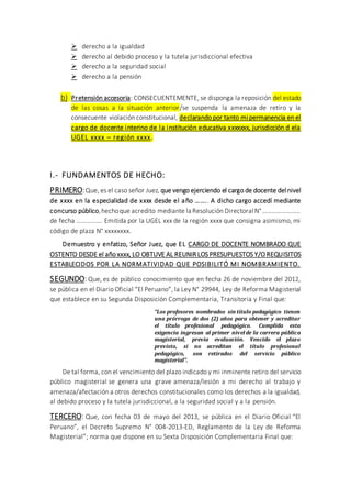  derecho a la igualdad
 derecho al debido proceso y la tutela jurisdiccional efectiva
 derecho a la seguridad social
 derecho a la pensión
b) Pretensión accesoria: CONSECUENTEMENTE, se disponga la reposición del estado
de las cosas a la situación anterior/se suspenda la amenaza de retiro y la
consecuente violación constitucional, declarando por tanto mi permanencia en el
cargo de docente interino de la institución educativa xxxxxxx, jurisdicción d ela
UGEL xxxx – región xxxx.
I.- FUNDAMENTOS DE HECHO:
PRIMERO:Que, es el caso señor Juez, que vengo ejerciendo el cargo de docente del nivel
de xxxx en la especialidad de xxxx desde el año …….. A dicho cargo accedí mediante
concurso público,hechoque acredito mediante la Resolución Directoral N°……………………
de fecha ……………. Emitida por la UGEL xxx de la región xxxx que consigna asimismo, mi
código de plaza N° xxxxxxxx.
Demuestro y enfatizo, Señor Juez, que EL CARGO DE DOCENTE NOMBRADO QUE
OSTENTO DESDE el año xxxx, LO OBTUVE AL REUNIR LOS PRESUPUESTOS Y/O REQUISITOS
ESTABLECIDOS POR LA NORMATIVIDAD QUE POSIBILITÓ MI NOMBRAMIENTO.
SEGUNDO: Que, es de público conocimiento que en fecha 26 de noviembre del 2012,
se pública en el Diario Oficial “El Peruano”, la Ley N° 29944, Ley de Reforma Magisterial
que establece en su Segunda Disposición Complementaria, Transitoria y Final que:
“Los profesores nombrados sin título pedagógico tienen
una prórroga de dos (2) años para obtener y acreditar
el título profesional pedagógico. Cumplida esta
exigencia ingresan al primer nivel de la carrera pública
magisterial, previa evaluación. Vencido el plazo
previsto, si no acreditan el título profesional
pedagógico, son retirados del servicio público
magisterial”.
De tal forma, con el vencimiento del plazo indicado y mi inminente retiro del servicio
público magisterial se genera una grave amenaza/lesión a mi derecho al trabajo y
amenaza/afectación a otros derechos constitucionales como los derechos a la igualdad,
al debido proceso y la tutela jurisdiccional, a la seguridad social y a la pensión.
TERCERO: Que, con fecha 03 de mayo del 2013, se pública en el Diario Oficial “El
Peruano”, el Decreto Supremo N° 004-2013-ED, Reglamento de la Ley de Reforma
Magisterial”; norma que dispone en su Sexta Disposición Complementaria Final que:
 