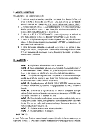 X.- MEDIOS PROBATORIOS:
Que, adjuntamos a la presente lo siguiente:
1. El mérito de la copia fedateada por autoridad competente de la Resolución Directoral
N° xx de fecha xx de xxxx del xxxx USE xx - Lima, que acredita que soy docente
nombrado desde el año xxxxx y que a dicho cargo accedímediante concurso público.
2. El mérito de la copia fedateada por autoridad competente de mi ficha escalafonaria que
acredita que a la fecha ostento xx años de servicio. Asimismo las características y
ubicación de la institución educativa en la que laboro.
3. El mérito de la R.S.G. N° 2078-2014-MINEDU que consigna que por el hecho de no
tener título profesional pedagógico debo ser RETIRADO del servicio docente.
4. El mérito de la copia fedateada por autoridad competente de la pre publicación de la
relación de Docentes que aparecen consignados por el MINEDU como pasibles de ser
retirados el 31 de enero del 2015.
5. El mérito de la copia fedateada por autoridad competente de los talones de pago
entregados al suscrito, correspondiente a los meses de noviembre y diciembre del año
2014, en los cuales está consignado el cargo de docente Nombrado y la institución
educativa en la cual laboro.
XI.- ANEXOS. –
ANEXO 1.A.- Copia de mi Documento Nacional de Identidad.
ANEXO 1.B.- Copia fedateadaporautoridad competente de la ResoluciónDirectoral N°
xx de fecha xx de xxxx delxxxx USExx - Lima, que acredita que soy docente nombrado
desde el año xxxxx y que a dicho cargo accedí mediante concurso público.
ANEXO 1.C.- Copia fedateada por autoridad competente de mi ficha escalafonaria que
acredita que a la fecha ostento xx años de servicio. Asimismo las características y
ubicación de la institución educativa en la que laboro.
ANEXO 1.D.- Copia fedateada de la R.S.G. N° 2078-2014-MINEDU que consigna que
por el hecho de no tener título profesional pedagógico debo ser RETIRADO del servicio
docente.
ANEXO 1.E.- El mérito de la copia fedateada por autoridad competente de la pre
publicaciónde larelaciónde Docentes que aparecenconsignadosporelMINEDU como
pasibles de ser retirados el 31 de enero del 2015.
ANEXO 1.F.- El mérito de la copia fedateada por autoridad competente de los talones
de pago entregados al suscrito, correspondiente a los meses de noviembre y diciembre
del año 2014, en los cuales está consignado el cargo de docente Nombrado y la
institución educativa en la cual laboro.
ANEXO 1.G.- Copia de la demanda de amparo presentada.
ANEXO 1.H.- Hoja de habilitación de abogado.
POR TANTO:
A Usted, Señor Juez, Solicito a vuestro despacho que en mérito a los fundamentos expuestos en
la presente demanda se sirva establecer como medida cautelar evitar cualquier acción vinculada
 