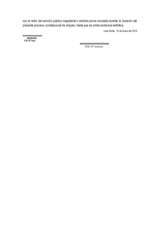 con el retiro del servicio público magisterial o medida previa vinculada durante la duración del
presente proceso constitucional de amparo, hasta que se emita sentencia definitiva.
Lima Norte, 15 de enero del 2015
xxxxxxxxxxxxxxxxxxx
ABOGADO
CAL N°xxxx
xxxxxxxxxxxxxxxxxxxxxxxx
D.N.I. N° xxxxxxx
 