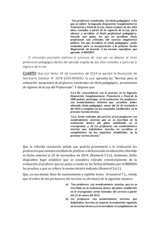“Los profesores nombrados sin título pedagógico a los
que se refiere la Segunda Disposición Complementaria
Transitoria y Final de la Ley, tienen el plazo de dos (02)
años, contados a partir de la vigencia de la Ley, para
obtener y acreditar el título profesional pedagógico.
Vencido este plazo, los que no acrediten título
profesional son retirados del servicio magisterial
público. Los que acrediten el título pedagógico serán
evaluados para su incorporación a la primera Escala
Magisterial, de acuerdo a las normas específicas que
apruebe el MINEDU”.
El articulado precitado reafirma la amenaza de cese por no obtener el título
profesional pedagógico dentro del período exigido de dos años contados a partir de la
vigencia de la Ley.
CUARTO: Que con fecha 19 de noviembre de 2014 se aprobó la Resolución de
Secretaría General N° 2078-2014-MINEDU la cual aprueba las “Normas para la
evaluación excepcional de profesores nombrados sin título pedagógico, provenientes
de régimen de la Ley del Profesorado”. Y dispone que:
5.2.1.”En concordancia con lo previsto en la Segunda
Disposición Complementaria Transitoria y Final de la
LRM podrán participar en la evaluación los profesores
con nombramiento interino que acrediten haber
obtenido título pedagógico antes del 26 de noviembre
del 2014 y cumplan con los resultados establecidos en la
presente norma técnica.
5.2.2. Serán retirados del servicio: a) Los profesores con
nombramiento interino que no se inscriban en la
evaluación dentro del plazo establecido en el
cronograma; y, b) Los profesores con nombramiento
interino que, habiéndose inscrito, no acrediten el
cumplimiento de los requisitos establecidos en la
presente norma técnica.”
Que la referida resolución señala que podrán presentarse a la evaluación los
profesoresquecuentencontítulo de profesoro delicenciado eneducación,obtenido
en fecha anterior al 26 de noviembre de 2014. (Numeral 5.5.2). Asimismo, dicho
dispositivo legal establece que se considera retirado voluntariamente de la
evaluación al profesor que no asista a rendir en las fechas definidas por el MINEDU
las pruebas a que se refiere la norma técnica indicada (Numeral 5.6.1.).
Que, en esa misma línea de razonamiento y espíritu lesivo el numeral 7.1., señala
que el retiro de los profesores del servicio se efectuará de la siguiente manera:
a) “Los profesores con nombramiento interino que no se
inscriban en la evaluación dentro del plazo establecido
en el cronograma serán retirados del servicio a partir
del 31 de enero del 2015.
b) Los profesores con nombramiento interino, que
habiéndose inscrito, no superen la evaluación regulada
en la norma técnica y/o no acrediten el cumplimiento de
 
