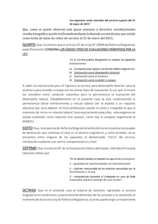 los requisitos serán retirados del servicio a partir del 31
de mayo de 2015.”
Que, como se puede observar esta grave amenaza a derechos constitucionales
resulta innegabley quedaconfirmadamediante la llamada normatécnica que señala
como fecha de inicio de retiro de servicio el 31 de enero del 2015.
QUINTO:Que,lociertoes que el artículo13° de la Ley N° 29944 de Reforma Magisterial,
específicamente CONSIGNA LOS ÚNICOS TIPOS DE EVALUACIONES PERMITIDOS POR LA
LEY:
En la Carrera pública Magisterial se realizan las siguientes
evaluaciones:
a) Evaluación para ingreso a la Carrera Pública magisterial.
b) Evaluación para desempeño docente.
c) Evaluación para el ascenso.
d) Evaluación para acceder a cargos.
A saber las evaluaciones para el ingreso a la carrera, para desempeño docente, para el
ascenso y para acceder a cargos son los únicos tipos de evaluación. Es así, que la misma
ley considera como condición sustantiva para la permanencia la evaluación del
desempeño laboral. Indudablemente en el presente caso se está condicionando la
permanencia (léase nombramiento y vínculo laboral con el estado) a un requisito
adicional que sería obtener el título profesional cuando lo cierto e innegable es que al
momento de iniciar mi relación laboral,hace exactamente xxxxx años, este exigencia no
estaba contenida como requisito sine quanon, como hoy lo propone ilegalmente el
MINEDU.
SEXTO:Que,la propia Leyde Reforma Magisterialseñala demanera taxativalascausales
de destitución que conllevan al cese en el servicio magisterial, y como acredito, no se
encuentra entre ninguno de los supuestos el denominado “retiro” del servicio,
introducido mediante una norma complementaria y final.
SÉPTIMO:Que el artículo26° de la Constitución Política del Estado, referidoa Principios
laborales señala que:
“En la relación laboral se respetan los siguientes principios:
1.- Igualdad de oportunidades sin discriminación.
2.- Carácter irrenunciable de los derechos reconocidos por la
Constitución y la Ley.
3.- Interpretación favorable al trabajador en caso de duda
insalvable sobre el sentido de una norma”.
OCTAVO: Que en el presente caso al tratarse de docentes ingresados al servicio
magisterial en condiciones sustancialmente diferentes de las actuales y las existentes al
momento de dictarsela Leyde Reforma Magisterial,noseles puede exigir untratamiento
 