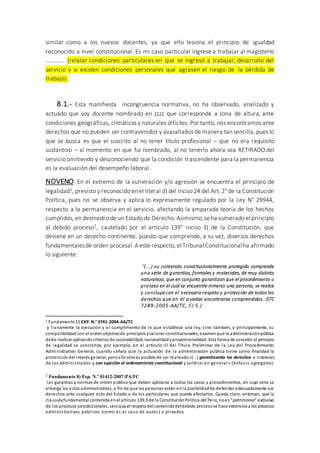 similar como a los nuevos docentes, ya que ello lesiona el principio de igualdad
reconocido a nivel constitucional. Es mi caso particular ingrese a trabajar al magisterio
…………. (relatar condiciones particulares en que se ingresó a trabajar, desarrollo del
servicio y si existen condiciones personales que agraven el riesgo de la pérdida de
trabajo).
8.1.-. Esta manifiesta incongruencia normativa, no ha observado, analizado y
actuado que soy docente nombrado en zzzz que corresponde a zona de altura, ante
condiciones geográficas, climáticas y naturales difíciles. Por tanto, nos encontramos ante
derechos que no pueden ser contravenidos y avasallados de manera tan sencilla, pues lo
que se busca es que el suscrito al no tener título profesional – que no era requisito
sustantivo – al momento en que fui nombrado, al no tenerlo ahora sea RETIRADO del
servicio omitiendo y desconociendo que la condición trascendente para la permanencia
es la evaluación del desempeño laboral.
NOVENO: En el extremo de la vulneración y/o agresión se encuentra el principio de
legalidad1, previsto y reconocido en el literal d) del inciso 24 del Art. 2° de la Constitución
Política, pues no se observa y aplica lo expresamente regulado por la Ley N° 29944,
respecto a la permanencia en el servicio, afectando la amparada teoría de los hechos
cumplidos, en desmedro de un Estado de Derecho. Asimismo,seha vulnerado el principio
al debido proceso2, cautelado por el artículo 139° inciso 3) de la Constitución, que
deviene en un derecho continente, puesto que comprende, a su vez, diversos derechos
fundamentalesde orden procesal.A este respecto, el Tribunal Constitucional ha afirmado
lo siguiente:
“(...) su contenido constitucionalmente protegido comprende
una serie de garantías, formales y materiales, de muy distinta
naturaleza, que en conjunto garantizan que el procedimiento o
proceso en el cual se encuentre inmerso una persona, se realice
y concluya con el necesario respeto y protección de todos los
derechos que en él puedan encontrarse comprendidos. (STC
7289-2005-AA/TC, FJ 5.)
1 Fundamento15 EXP.N.° 3741-2004-AA/TC
y llanamente la ejecución y el cumplimiento de lo que establece una ley, sino también, y principalmente, su
compatibilidad con el ordenobjetivode principios yvalores constitucionales;examenque la administraciónpública
debe realizar aplicandocriterios de razonabilidad, racionalidadyproporcionalidad. Esta forma de concebir el principio
de legalidad se concretiza, por ejemplo, en el artículo III del Título Preliminar de la Ley del Procedimiento
Administrativo General, cuando señala que la actuación de la administración pública tiene como finalidad la
proteccióndel interés general, peroellosóloes posible de ser realizado«(...) garantizando los derechos e intereses
de los administrados y con sujeción al ordenamiento constitucional y jurídico en general» (énfasis agregado).
2 Fundamento 8) Exp. N.º 01412-2007-PA/TC
las garantías y normas de orden público que deben aplicarse a todos los casos y procedimientos, en cuyo seno se
alberga los actos administrativos, a fin de que las personas estén enla posibilidadde defender adecuadamente sus
derechos ante cualquier acto del Estado o de los particulares que pueda afectarlos. Queda claro, entonces, que la
cláusulafundamental contenida enel artículo 139.3 de la ConstituciónPolítica del Perú, noes “patrimonio” exclusivo
de los procesos jurisdiccionales, sinoque el respetodel contenidodeldebido procesose hace extensivoa los procesos
administrativos públicos (como es el caso de autos) o privados
 
