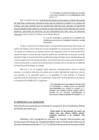“(…) El acceder a un puesto de trabajo, por una parte
y, por otra, el derecho a no ser despedido por causa
justa (…)”.
Que, consideramos que el derecho al trabajo no solo supone el deber del Estado
de promover condiciones necesarias para que las personas accedan a un puesto de
trabajo, sino que también que las condiciones laborales que consagre la legislación
laboral (sea del sector público o privado) no sean reducidas o eliminadas por una norma
posterior, afectando los derechos de los trabajadores (en este caso, los Docentes
interinos). Como señala el Profesor Javier Neves Mujica:
“(…) se ha construido el principio de la condición más
beneficiosa, que permite al trabajador mantener la ventaja
alcanzada”
Es decir, el derecho al trabajo implica no solamente la promoción del acceso a un
puesto de trabajo, sino el derecho a no ser despedido sin causa justa. Si para acceder a
un puesto de trabajo no se requería contar con requisitos como el título profesional,
¿posteriormente carecer de este requisito podría ser considerado como justa causa de
despido? Exigir el requisito del título profesional luego de haber desarrollado labores de
manera regular durante más de xxx años, no califica como una causa justa de despido a
nivel constitucional, y resulta lesiva del derecho al trabajo. No se cumple con el objetivo
constitucional de proteger el trabajo.
Más aún si no se respetan otros derechos constitucionales como el debido
proceso, o se afectan derechos vinculados con la vida y dignidad de la persona como a
una pensión, a la seguridad social y a la igualdad. En este sentido, el Tribunal
Constitucional ha señalado en el Fundamento Jurídico Nº 19 de la Sentencia recaída en
el Expediente Nº 0008-PI/TC lo siguiente:
“De conformidad con lo que dispone el artículo 23 de
la Constitución, el Estado asume las siguientes
responsabilidades con relación al trabajo: (…) –
Asegurar que ninguna relación laboral limite el
ejercicio de los derechos constitucionales ni
desconozca ni rebaje la dignidad del trabajador (…)”
El DERECHO A LA IGUALDAD
Este derecho es reconocido por el artículo 2°, numeral 2° de la Constitución Política
del Estado que indica que:
“Nadie puede ser discriminado por motivo de
origen, raza, sexo, idioma, religión, opinión,
condición económica o de cualquier otra
índole”.
Asimismo, está consagrado en una serie de tratados internacionales que
forman parte del bloque de constitucionalidad como la Declaración Universal de
Derechos Humanos (artículos 1°, 2° y 7°), el Pacto Internacional de Derechos Civiles
 
