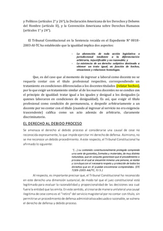 y Políticos (artículos 2° y 26°), la Declaración Americana de los Derechos y Deberes
del Hombre (artículo II), y la Convención Americana sobre Derechos Humanos
(artículos 1° y 24°).
El Tribunal Constitucional en la Sentencia recaída en el Expediente N° 0018-
2003-AI-TC ha establecido que la igualdad implica dos aspectos:
- La abstención de toda acción legislativa o
jurisdiccional tendiente a la diferenciación
arbitraria, injustificable y no razonable; y
- La existencia de un derecho subjetivo destinado a
obtener un trato igual, en función de hechos,
situaciones y relaciones homologas.
Que, es del caso que al momento de ingresar a laboral como docente no se
requería contar con el título profesional respectivo, correspondiendo un
tratamiento en condiciones diferenciadas a los docentes titulados (relatar hechos),
por lo que exigir un tratamiento similar al de los nuevos docentes no se condice con
el principio de igualdad: tratar igual a los iguales y desigual a los desiguales (a
quienes laboraron en condiciones de desigualdad). Es así, que exigir el título
profesional como condición de permanencia, o despedir arbitrariamente a un
docente por no contar con el título (cuando al ingresar al servicio no era exigencia
trascendente) califica como un acto además de arbitrario, claramente
discriminatorio.
EL DERECHO AL DEBIDO PROCESO
Se amenaza el derecho al debido proceso al considerarse una causal de cese no
reconocida expresamente, lo que impide ejercitar mi derecho de defensa. Asimismo, no
se me reconoce un debido procedimiento. A este respecto, el Tribunal Constitucional ha
afirmado lo siguiente:
“(...) su contenido constitucionalmente protegido comprende
una serie de garantías, formales y materiales, de muy distinta
naturaleza, que en conjunto garantizan que el procedimiento o
proceso en el cual se encuentre inmerso una persona, se realice
y concluya con el necesario respeto y protección de todos los
derechos que en él puedan encontrarse comprendidos. (STC
7289-2005-AA/TC, FJ 5.)
Al respecto, es importante precisar que, el Tribunal Constitucional ha reconocido
en este derecho una dimensión sustancial, de modo tal que el juez constitucional está
legitimado para evaluar la razonabilidad y proporcionalidad de las decisiones sea cual
fuerela entidad que las emita.En este sentido, al crearsede manera unilateral una causal
ilegitima de cese como es el “retiro” del servicio magisterial por no contar con título, sin
permitirseun procedimiento de defensa administrativaadecuadoo razonable,se vulnera
el derecho de defensa y debido proceso.
 