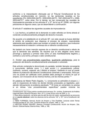 conforme a la interpretación efectuada por el Tribunal Constitucional de los
artículos constitucionales en mención, en las sentencias recaídas en los
expedientes Nºs 2409-2002-AA/TC, 2209-2002-AA/TC, 1941-2002-AA/TC y 2366-
2003-AA/TC12
, entre otras. Por lo demás, se han conservado las causales de
improcedencia previstas en los artículos 6° y 37° de la Ley N° 23506, con algunas
precisiones en algunos casos, que se desarrollarán a continuación.
El artículo 5° establece las siguientes causales de improcedencia:
1.- Los hechos y el petitorio de la demanda no están referidos en forma directa al
contenido constitucionalmente protegido del derecho invocado.
De acuerdo a lo establecido en el artículo 38°, con esta causal se busca delimitar
el ámbito de protección que dispensa el proceso de amparo, reservándola
solamente para aquellos casos que revistan un grado de urgencia y que involucren
necesariamente la violación o amenaza de un derecho constitucional.
No bastará con hacer mención expresa de un derecho constitucional a efecto de
que la demanda sea admitida. Se requiere que el acto alegado como lesivo
provenga y aparezca a primera vista como un acto manifiestamente ilegítimo y
contrario a una norma, principio o valor constitucional.
2.- Existan vías procedimentales específicas, igualmente satisfactorias, para la
protección del derecho constitucionalmente amenazado o vulnerado.
Este artículo contempla la denominada vía paralela, también llamada convergente
o concurrente, definida como “(...) toda acción (..), procedimiento judicial,
(ordinario, sumario, especial, etc.) distinto al amparo, mediante el cual se puede
obtener la protección del derecho constitucional vulnerado o amenazado. Para que
una vía pueda ser calificada como paralela debe perseguir el mismo fin que el
amparo, con invocación de los mismos hechos y de las mismas partes.”13
En palabras de Néstor Pedro Sagϋés, “(..) únicamente es admisible el amparo (..)
ante la inoperancia de todos los demás trámites procesales ya legislados, para
atender idóneamente al problema planteado.”14
El inciso en comentario no precisa
si en dichas “vías procedimentales específicas” pueden incluirse los
Constitucional. Una nueva justicia constitucional peruana. En: Jurídica. Suplemento de Análisis
Legal del Diario Oficial El Peruano. Año I, N° 5, Lunes 28 de Junio de 2004, p. 3.).
12 Esta última resolución, de fecha seis de abril de dos mil cuatro, expresamente se pronuncia
en un asunto electoral, sobre los alcances de los artículos 142° y 181° de la Constitución del
Estado.
13 ABAD YUPANQUI, Samuel. Acción de Amparo y Vías Paralelas. Lecturas sobre Temas
Constitucionales N° 04, Lima, Comisión Andina de Juristas, 1990, p. 144.
14 NÉSTOR PEDRO SAGϋÉS. Derecho Procesal Constitucional. Acción de Amparo. 2da.
Edición. Editorial Astrea, Buenos Aires, 1988, p. 166.
14
 