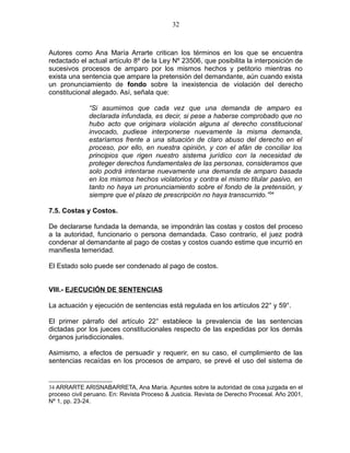 Autores como Ana María Arrarte critican los términos en los que se encuentra
redactado el actual artículo 8º de la Ley Nº 23506, que posibilita la interposición de
sucesivos procesos de amparo por los mismos hechos y petitorio mientras no
exista una sentencia que ampare la pretensión del demandante, aún cuando exista
un pronunciamiento de fondo sobre la inexistencia de violación del derecho
constitucional alegado. Así, señala que:
“Si asumimos que cada vez que una demanda de amparo es
declarada infundada, es decir, si pese a haberse comprobado que no
hubo acto que originara violación alguna al derecho constitucional
invocado, pudiese interponerse nuevamente la misma demanda,
estaríamos frente a una situación de claro abuso del derecho en el
proceso, por ello, en nuestra opinión, y con el afán de conciliar los
principios que rigen nuestro sistema jurídico con la necesidad de
proteger derechos fundamentales de las personas, consideramos que
solo podrá intentarse nuevamente una demanda de amparo basada
en los mismos hechos violatorios y contra el mismo titular pasivo, en
tanto no haya un pronunciamiento sobre el fondo de la pretensión, y
siempre que el plazo de prescripción no haya transcurrido.”34
7.5. Costas y Costos.
De declararse fundada la demanda, se impondrán las costas y costos del proceso
a la autoridad, funcionario o persona demandada. Caso contrario, el juez podrá
condenar al demandante al pago de costas y costos cuando estime que incurrió en
manifiesta temeridad.
El Estado solo puede ser condenado al pago de costos.
VIII.- EJECUCIÓN DE SENTENCIAS
La actuación y ejecución de sentencias está regulada en los artículos 22° y 59°.
El primer párrafo del artículo 22° establece la prevalencia de las sentencias
dictadas por los jueces constitucionales respecto de las expedidas por los demás
órganos jurisdiccionales.
Asimismo, a efectos de persuadir y requerir, en su caso, el cumplimiento de las
sentencias recaídas en los procesos de amparo, se prevé el uso del sistema de
34 ARRARTE ARISNABARRETA, Ana María. Apuntes sobre la autoridad de cosa juzgada en el
proceso civil peruano. En: Revista Proceso & Justicia. Revista de Derecho Procesal. Año 2001,
Nº 1, pp. 23-24.
32
 