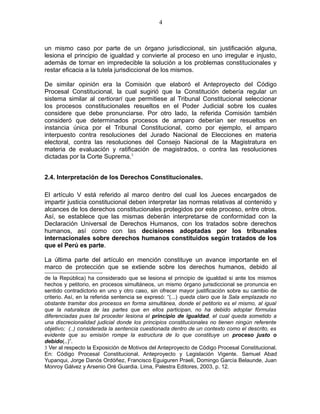 un mismo caso por parte de un órgano jurisdiccional, sin justificación alguna,
lesiona el principio de igualdad y convierte al proceso en uno irregular e injusto,
además de tornar en impredecible la solución a los problemas constitucionales y
restar eficacia a la tutela jurisdiccional de los mismos.
De similar opinión era la Comisión que elaboró el Anteproyecto del Código
Procesal Constitucional, la cual sugirió que la Constitución debería regular un
sistema similar al certiorari que permitiese al Tribunal Constitucional seleccionar
los procesos constitucionales resueltos en el Poder Judicial sobre los cuales
considere que debe pronunciarse. Por otro lado, la referida Comisión también
consideró que determinados procesos de amparo deberían ser resueltos en
instancia única por el Tribunal Constitucional, como por ejemplo, el amparo
interpuesto contra resoluciones del Jurado Nacional de Elecciones en materia
electoral, contra las resoluciones del Consejo Nacional de la Magistratura en
materia de evaluación y ratificación de magistrados, o contra las resoluciones
dictadas por la Corte Suprema.3
2.4. Interpretación de los Derechos Constitucionales.
El artículo V está referido al marco dentro del cual los Jueces encargados de
impartir justicia constitucional deben interpretar las normas relativas al contenido y
alcances de los derechos constitucionales protegidos por este proceso, entre otros.
Así, se establece que las mismas deberán interpretarse de conformidad con la
Declaración Universal de Derechos Humanos, con los tratados sobre derechos
humanos, así como con las decisiones adoptadas por los tribunales
internacionales sobre derechos humanos constituidos según tratados de los
que el Perú es parte.
La última parte del artículo en mención constituye un avance importante en el
marco de protección que se extiende sobre los derechos humanos, debido al
de la República) ha considerado que se lesiona el principio de igualdad si ante los mismos
hechos y petitorio, en procesos simultáneos, un mismo órgano jurisdiccional se pronuncia en
sentido contradictorio en uno y otro caso, sin ofrecer mayor justificación sobre su cambio de
criterio. Así, en la referida sentencia se expresó: “(...) queda claro que la Sala emplazada no
obstante tramitar dos procesos en forma simultánea, donde el petitorio es el mismo, al igual
que la naturaleza de las partes que en ellos participan, no ha debido adoptar fórmulas
diferenciadas pues tal proceder lesiona el principio de igualdad, el cual queda sometido a
una discrecionalidad judicial donde los principios constitucionales no tienen ningún referente
objetivo; (..) considerada la sentencia cuestionada dentro de un contexto como el descrito, es
evidente que su emisión rompe la estructura de lo que constituye un proceso justo o
debido(..)”.
3 Ver al respecto la Exposición de Motivos del Anteproyecto de Código Procesal Constitucional.
En: Código Procesal Constitucional. Anteproyecto y Legislación Vigente. Samuel Abad
Yupanqui, Jorge Danós Ordóñez, Francisco Eguiguren Praeli, Domingo García Belaunde, Juan
Monroy Gálvez y Arsenio Oré Guardia. Lima, Palestra Editores, 2003, p. 12.
4
 