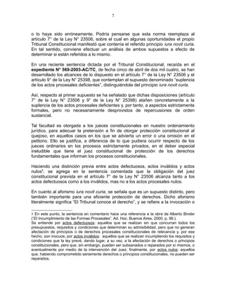 o lo haya sido erróneamente. Podría pensarse que esta norma reemplaza al
artículo 7° de la Ley N° 23506, sobre el cual en algunas oportunidades el propio
Tribunal Constitucional manifestó que contenía el referido principio iura novit curia.
En tal sentido, conviene efectuar un análisis de ambos supuestos a efecto de
determinar si están referidos a lo mismo.
En una reciente sentencia dictada por el Tribunal Constitucional, recaída en el
expediente N° 569-2003-AC/TC, de fecha cinco de abril de dos mil cuatro, se han
desarrollado los alcances de lo dispuesto en el artículo 7° de la Ley N° 23506 y el
artículo 9° de la Ley N° 25398, que contemplan el supuesto denominado “suplencia
de los actos procesales deficientes”, distinguiéndola del principio iura novit curia.
Así, respecto al primer supuesto se ha señalado que dichas disposiciones (artículo
7° de la Ley N° 23506 y 9° de la Ley N° 25398) atañen concretamente a la
suplencia de los actos procesales deficientes y, por tanto, a aspectos estrictamente
formales, pero no necesariamente desprovistos de repercusiones de orden
sustancial.
Tal facultad es otorgada a los jueces constitucionales en nuestro ordenamiento
jurídico, para adecuar la pretensión a fin de otorgar protección constitucional al
quejoso, en aquellos casos en los que se advierta un error o una omisión en el
petitorio. Ello se justifica, a diferencia de lo que pudiera ocurrir respecto de los
jueces ordinarios en los procesos estrictamente privados, en el deber especial
ineludible que tiene el juez constitucional de protección de los derechos
fundamentales que informan los procesos constitucionales.
Haciendo una distinción previa entre actos defectuosos, actos inválidos y actos
nulos5
, se agrega en la sentencia comentada que la obligación del juez
constitucional prevista en el artículo 7° de la Ley N° 23506 alcanza tanto a los
actos defectuosos como a los inválidos, mas no a los actos procesales nulos.
En cuanto al aforismo iura novit curia, se señala que es un supuesto distinto, pero
también importante para una eficiente protección de derechos. Dicho aforismo
literalmente significa “El Tribunal conoce el derecho”, y se refiere a la invocación o
5 En este punto, la sentencia en comentario hace una referencia a la obra de Alberto Binder
(“El Incumplimiento de las Formas Procesales”. Ad. Hoc. Buenos Aires, 2000, p. 96.).
Se entiende por actos defectuosos: aquellos que se realizan sin que concurran todos los
presupuestos, requisitos y condiciones que determinan su admisibilidad, pero que no generan
afectación de principios o de derechos procesales constitucionales de relevancia y, por ese
hecho, son inocuos; por actos inválidos: aquellos que se realizan incumpliendo los requisitos y
condiciones que la ley prevé, dando lugar, a su vez, a la afectación de derechos o principios
constitucionales, pero que, sin embargo, pueden ser subsanados o reparados por sí mismos, o
eventualmente por medio de la intervención del Juez; finalmente, por actos nulos: aquellos
que, habiendo comprometido seriamente derechos o principios constitucionales, no pueden ser
reparados.
7
 