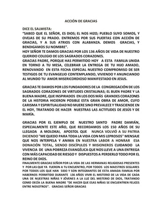 ACCIÓN DE GRACIAS 
DICE EL SALMISTA: 
“SABED QUE EL SEÑOR, ES DIOS; EL NOS HIZO; PUEBLO SUYO SOMOS, Y 
OVEJAS DE SU PRADO. ENTREMOS POR SUS PUERTAS CON ACCIÓN DE 
GRACIAS, Y A SUS ATRIOS CON ALABANZA. DEMOS GRACIAS, Y 
BENDIGAMOS SU NOMBRE”. 
HOY SEÑOR TE DAMOS GRACIAS POR LOS 136 AÑOS DE VIDA DE NUESTRO 
QUERIDO COLEGIO DE LOS SAGRADOS CORAZONES. 
GRACIAS PADRE, PORQUE HAS PERMITIDO HOY A ESTA FAMILIA UNIDA 
EN TORNO A TU MESA, CELEBRAR LA ENTREGA DE TU HIJO AMADO, 
RENOVANDO EN ESTA FECHA ESPECIAL NUESTRO COMPROMISO DE SER 
TESTIGOS DE TU EVANGELIO CONTEMPLANDO, VIVIENDO Y ANUNCIANDO 
AL MUNDO TU AMOR MISERICORDIOSO MANIFESTADO EN JESUS. 
GRACIAS TE DAMOS POR LOS FUNDADORES DE LA CONGREGACIÓN DE LOS 
SAGRADOS CORAZONES DE VIRTUDES CRISTALINAS; EL BUEN PADRE Y LA 
BUENA MADRE, QUE INSPIRADOS EN LOS DOS MÁS GRANDES CORAZONES 
DE LA HISTORIA HICIERON POSIBLE ESTA GRAN OBRA DE AMOR, CUYO 
CARISMA Y ESPIRITUALIDAD NO MUERE SINO PREVALECE Y TRASCIENDE EN 
EL HOY, TRATANDO DE HACER NUESTRAS LAS ACTITUDES DE JESÚS Y DE 
MARÍA. 
GRACIAS POR EL EJEMPLO DE NUESTRO SANTO PADRE DAMIÁN, 
ESPECIALMENTE ESTE AÑO, QUE RECORDAMOS LOS 150 AÑOS DE SU 
LLEGADA A MOLOKAI, APOSTOL QUE NUNCA VOLVIÓ A SU PATRIA 
DICIENDO "ME QUEDO PARA TODA LA VIDA CON MIS LEPROSOS" MENSAJE 
QUE NOS INTERPELA Y ANIMA EN NUESTRA LABOR A HONRAR ESA 
DONACIÓN TOTAL, SIENDO DISCÍPULOS Y MISIONEROS CUIDANDO LA 
VIVENCIA DE UNA POBREZA EVANGÉLICA QUE NOS LLEVE A UNA ENTREGA 
CON MÁS CAPACIDAD DE RIESGO Y DISPUESTOS A PERDERLO TODO POR EL 
REINO DE DIOS. 
FINALMENTE GRACIAS SEÑOR POR LA VIDA DE LAS HERMANAS RELIGIOSAS PRESENTES 
Y POR LAS QUE YA FUERON A TU ENCUENTRO, POR TODOS LOS MAESTROS SEGLARES 
POR TODOS LOS QUE HAN SIDO Y SON INTEGRANTES DE ESTA AMADA FAMILIA POR 
HABERNOS PERMITIDO DURANTE 136 AÑOS VIVIR EL MISTERIO DE LA VIDA DE CADA 
UNA DE NUESTRAS NIÑAS Y JÓVENES A LA LUZ DEL MISTERIO DE DIOS, TRATANDO 
COMO DECÍA LA BUENA MADRE “DE HACER QUE ESAS NIÑAS SE ENCUENTREN FELICES 
ENTRE NOSOTROS”. GRACIAS SEÑOR GRACIAS 
 