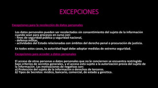 EXCEPCIONES
Excepciones para la recolección de datos personales
Los datos personales pueden ser recolectados sin consentimiento del sujeto de la información
cuando sean para procesos en curso con:
- fines de seguridad pública y seguridad nacional,
- defensa militar,
- actividades del Estado relacionadas con ámbitos del derecho penal o procuración de justicia.
En todos estos casos, la autoridad legal debe adoptar medidas de extrema seguridad.
Excepciones para acceder a datos personales
El acceso de otras personas a datos personales que no le conciernen se encuentra restringido
bajo criterios de secretos generales, y el acceso está sujeto a la autorización previa del sujeto de
la información. Las motivaciones de negativas son:
a) Protección del sujeto de la información o derechos de terceros.
b) Tipos de Secretos: médico, bancario, comercial, de estado y genético.
 