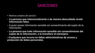 SANCIONES
• Motivos amplios de sanción:
- La persona que intencionalmente o de manera descuidada revele
información falsa.
- A quien posee información sensible sin consentimiento del sujeto de la
información.
- La persona que trate información sensible sin consentimiento del
sujeto de la información, o la transfiera al extranjero.
- Cualquiera que incurra en faltas administrativas de acceso y
protección de datos personales.
 