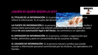 ¿QUIÉN ES QUIÉN SEGÚN LA LEY?
EL TITULAR DE LA INFORMACIÓN: Es la persona natural o jurídica a quien se
refiere la información. Es el sujeto del derecho de Habeas Data.
LA FUENTE DE INFORMACIÓN:Es la persona, entidad u organización que recibe o
conoce datos personales por una relación comercial o de servicio y que en razón
virtud de una autorización legal o del titular, los suministra a un operador.
EL OPERADOR DE INFORMACIÓN: Es la persona, entidad u organización que
recibe, administra y pone en conocimiento de los usuarios los datos.
EL USUARIO DE INFORMACIÓN: Es la persona natural o jurídica que puede
acceder a información personal suministrada por los titulares, los operadores o la
fuentes.
 
