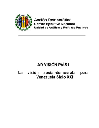 Acción Democrática
        Comité Ejecutivo Nacional
        Unidad de Análisis y Políticas Públicas




          AD VISIÓN PAÍS I

La   visión social-demócrata             para
          Venezuela Siglo XXI
 
