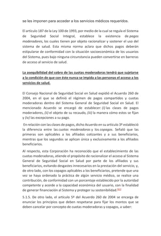 se les imponen para acceder a los servicios médicos requeridos.
El artículo 187 de la Ley 100 de 1993, por medio de la cual se regula el Sistema
de Seguridad Social Integral, establece la existencia de pagos
moderadores, los cuales tienen por objeto racionalizar y sostener el uso del
sistema de salud. Esta misma norma aclara que dichos pagos deberán
estipularse de conformidad con la situación socioeconómica de los usuarios
del Sistema, pues bajo ninguna circunstancia pueden convertirse en barreras
de acceso al servicio de salud.
La asequibilidad del cobro de las cuotas moderadoras tendrá que sujetarse
a la condición de que con éste nunca se impida a las personas el acceso a los
servicios de salud.
El Consejo Nacional de Seguridad Social en Salud expidió el Acuerdo 260 de
2004, en el que se definió el régimen de pagos compartidos y cuotas
moderadoras dentro del Sistema General de Seguridad Social en Salud. El
mencionado Acuerdo se encargó de establecer: (i) las clases de pagos
moderadores, (ii) el objeto de su recaudo, (iii) la manera cómo estos se fijan
y (iv) las excepciones a su pago.
En relación con las clases de pagos, dicho Acuerdo en su artículo 3º estableció
la diferencia entre las cuotas moderadoras y los copagos. Señaló que las
primeras son aplicables a los afiliados cotizantes y a sus beneficiarios,
mientras que los segundos se aplican única y exclusivamente a los afiliados
beneficiarios.
Al respecto, esta Corporación ha reconocido que el establecimiento de las
cuotas moderadoras, atiende el propósito de racionalizar el acceso al Sistema
General de Seguridad Social en Salud por parte de los afiliados y sus
beneficiarios, evitando desgastes innecesarios en la prestación del servicio, y,
de otro lado, con los copagos aplicables a los beneficiarios, pretende que una
vez se haya ordenado la práctica de algún servicio médico, se realice una
contribución, de conformidad con un porcentaje establecido por la autoridad
competente y acorde a la capacidad económica del usuario, con la finalidad
de generar financiación al Sistema y proteger su sostenibilidad.[61]
5.1.5. De otro lado, el artículo 5º del Acuerdo 260 de 2004 se encarga de
enunciar los principios que deben respetarse para fijar los montos que se
deben cancelar por concepto de cuotas moderadoras y copagos, a saber:
 
