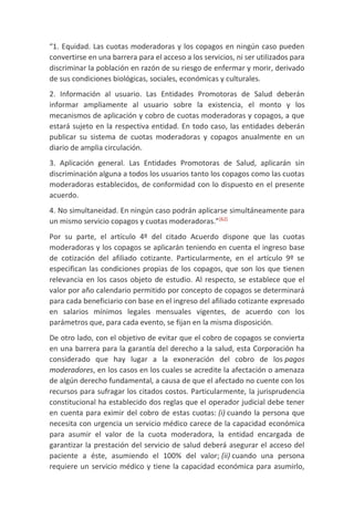 “1. Equidad. Las cuotas moderadoras y los copagos en ningún caso pueden
convertirse en una barrera para el acceso a los servicios, ni ser utilizados para
discriminar la población en razón de su riesgo de enfermar y morir, derivado
de sus condiciones biológicas, sociales, económicas y culturales.
2. Información al usuario. Las Entidades Promotoras de Salud deberán
informar ampliamente al usuario sobre la existencia, el monto y los
mecanismos de aplicación y cobro de cuotas moderadoras y copagos, a que
estará sujeto en la respectiva entidad. En todo caso, las entidades deberán
publicar su sistema de cuotas moderadoras y copagos anualmente en un
diario de amplia circulación.
3. Aplicación general. Las Entidades Promotoras de Salud, aplicarán sin
discriminación alguna a todos los usuarios tanto los copagos como las cuotas
moderadoras establecidos, de conformidad con lo dispuesto en el presente
acuerdo.
4. No simultaneidad. En ningún caso podrán aplicarse simultáneamente para
un mismo servicio copagos y cuotas moderadoras.”[62]
Por su parte, el artículo 4º del citado Acuerdo dispone que las cuotas
moderadoras y los copagos se aplicarán teniendo en cuenta el ingreso base
de cotización del afiliado cotizante. Particularmente, en el artículo 9º se
especifican las condiciones propias de los copagos, que son los que tienen
relevancia en los casos objeto de estudio. Al respecto, se establece que el
valor por año calendario permitido por concepto de copagos se determinará
para cada beneficiario con base en el ingreso del afiliado cotizante expresado
en salarios mínimos legales mensuales vigentes, de acuerdo con los
parámetros que, para cada evento, se fijan en la misma disposición.
De otro lado, con el objetivo de evitar que el cobro de copagos se convierta
en una barrera para la garantía del derecho a la salud, esta Corporación ha
considerado que hay lugar a la exoneración del cobro de los pagos
moderadores, en los casos en los cuales se acredite la afectación o amenaza
de algún derecho fundamental, a causa de que el afectado no cuente con los
recursos para sufragar los citados costos. Particularmente, la jurisprudencia
constitucional ha establecido dos reglas que el operador judicial debe tener
en cuenta para eximir del cobro de estas cuotas: (i) cuando la persona que
necesita con urgencia un servicio médico carece de la capacidad económica
para asumir el valor de la cuota moderadora, la entidad encargada de
garantizar la prestación del servicio de salud deberá asegurar el acceso del
paciente a éste, asumiendo el 100% del valor; (ii) cuando una persona
requiere un servicio médico y tiene la capacidad económica para asumirlo,
 