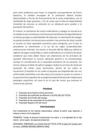 pero tiene problemas para hacer la erogación correspondiente de forma
oportuna, la entidad encargada de la prestación deberá brindar
oportunidades y formas de financiamiento de la cuota moderadora, con la
posibilidad de exigir garantías, a fin de evitar que la falta de disponibilidad
inmediata de recursos se convierta en un obstáculo para acceder a la
prestación del servicio.
En síntesis, la cancelación de cuotas moderadoras y copagos es necesaria en
la medida en que contribuyen a la financiación del Sistema de Seguridad Social
en Salud y protege su sostenibilidad. No obstante, el cubrimiento de copagos
no puede constituir una barrera para acceder a los servicios de salud, cuando
el usuario no tiene capacidad económica para sufragarlos, por lo que es
procedente su exoneración a la luz de las reglas jurisprudenciales
anteriormente referidas. Así mismo, el Acuerdo 260 de 2004 que definió el
régimen de pagos compartidos y cuotas moderadoras en el Sistema de Salud,
estableció que estas deben fijarse con observancia de los principios de
equidad, información al usuario, aplicación general y no simultaneidad,
siempre en consideración de la capacidad económica de las personas. Así
mismo, dispuso el deber de aplicar copagos a todos los servicios de salud con
excepción de ciertos casos particulares, dentro de los cuales se
encuentran: (i) aquellos en los cuales el paciente sea diagnosticado con una
enfermedad catastrófica o de alto costo y (ii) cuando el usuario se somete a
las prescripciones regulares de un programa especial de atención integral para
patologías específicas, tal como lo es el caso del menor que presenta el
síndrome de autismo.
PRUEBAS
1. Fotocopia de la Historia clínica del menor
2. Fotocopia del certificado de afiliación a la EPS SALUD TOTAL
3. Fotocopia de la Orden del copago.
4. Fotocopia de las respuestas de la peticiones
5. Fotocopia Registro civil del menor
PRETENSIONES
Con fundamento en los hechos relacionados, solicito al señor Juez disponer y
ordenar a favor mío lo siguiente:
PRIMERO: Tutelar el derecho fundamental a la salud y a la dignidad de mi hijo
menor como sujeto de especial protección.
SEGUNDO: ORDENAR a la entidad SALUD TOTAL EPS el pago del copago para
el menor JORGE MOISES BRAVO DIAZ
 