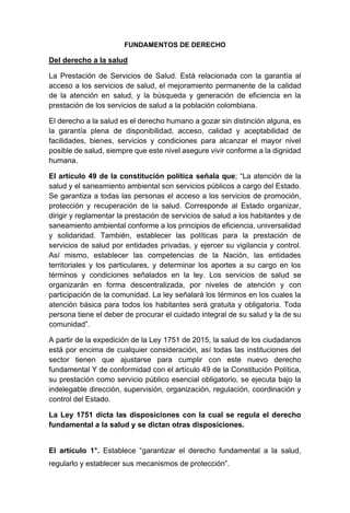 FUNDAMENTOS DE DERECHO
Del derecho a la salud
La Prestación de Servicios de Salud. Está relacionada con la garantía al
acceso a los servicios de salud, el mejoramiento permanente de la calidad
de la atención en salud, y la búsqueda y generación de eficiencia en la
prestación de los servicios de salud a la población colombiana.
El derecho a la salud es el derecho humano a gozar sin distinción alguna, es
la garantía plena de disponibilidad, acceso, calidad y aceptabilidad de
facilidades, bienes, servicios y condiciones para alcanzar el mayor nivel
posible de salud, siempre que este nivel asegure vivir conforme a la dignidad
humana.
El artículo 49 de la constitución política señala que; “La atención de la
salud y el saneamiento ambiental son servicios públicos a cargo del Estado.
Se garantiza a todas las personas el acceso a los servicios de promoción,
protección y recuperación de la salud. Corresponde al Estado organizar,
dirigir y reglamentar la prestación de servicios de salud a los habitantes y de
saneamiento ambiental conforme a los principios de eficiencia, universalidad
y solidaridad. También, establecer las políticas para la prestación de
servicios de salud por entidades privadas, y ejercer su vigilancia y control.
Así mismo, establecer las competencias de la Nación, las entidades
territoriales y los particulares, y determinar los aportes a su cargo en los
términos y condiciones señalados en la ley. Los servicios de salud se
organizarán en forma descentralizada, por niveles de atención y con
participación de la comunidad. La ley señalará los términos en los cuales la
atención básica para todos los habitantes será gratuita y obligatoria. Toda
persona tiene el deber de procurar el cuidado integral de su salud y la de su
comunidad”.
A partir de la expedición de la Ley 1751 de 2015, la salud de los ciudadanos
está por encima de cualquier consideración, así todas las instituciones del
sector tienen que ajustarse para cumplir con este nuevo derecho
fundamental Y de conformidad con el artículo 49 de la Constitución Política,
su prestación como servicio público esencial obligatorio, se ejecuta bajo la
indelegable dirección, supervisión, organización, regulación, coordinación y
control del Estado.
La Ley 1751 dicta las disposiciones con la cual se regula el derecho
fundamental a la salud y se dictan otras disposiciones.
El artículo 1°. Establece “garantizar el derecho fundamental a la salud,
regularlo y establecer sus mecanismos de protección”.
 