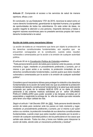 Artículo 2°. Comprende el acceso a los servicios de salud de manera
oportuna, eficaz y con
En conclusión, la Ley Estatutaria 1751 de 2015, reconoce la salud como un
nuevo derecho fundamental, garantizando la dignidad humana y la igualdad
de oportunidades de todos los colombianos. En este orden de ideas, no
pueden negarle la atención a una persona, imponerle demoras y trabas o
esgrimir razones económicas para no prestarle servicios propios del nuevo
derecho fundamental a la salud.
Acción de tutela como mecanismo idóneo
La acción de tutela es un mecanismo que tiene por objeto la protección de
los derechos constitucionales fundamentales, aún aquellos que se
encuentren consagrados en la constitución, cuando estos resulten
vulnerados o amenazados por la acción o la omisión de cualquier autoridad
pública.
El artículo 86 de la Constitución Política de Colombia establece:
“Toda persona tendrá acción de tutela para reclamar ante los jueces, en todo
momento y lugar, mediante un procedimiento preferente y sumario, por sí
misma o por quien actúe a su nombre, la protección inmediata de sus
derechos constitucionales fundamentales, cuando quiera que éstos resulten
vulnerados o amenazados por la acción o la omisión de cualquier autoridad
pública”.
Considero que el mecanismo idóneo para proteger la violación a los derechos
fundamentales es la acción de tutela toda vez que se pretende la protección
inmediata del derecho constitucional fundamental a la salud que está siendo
vulnerado por parte de la entidad NUEVA EPS al no darle el tramite
pertinente a las ordenes medicas solicitadas por el señor ORLANDO
PUELLO CABALLERO para poder acceder a las terapias enviadas por el
especialista y negándole la entrega de la silla de ruedas que este necesita
para tener una mejor calidad de vida.
Según el artículo 1 del Decreto 2591 de 1991, “toda persona tendrá derecho
acción de tutela para reclamar ante los jueces en todo momento y lugar,
mediante un procedimiento preferente y sumario, por sí misma o por quien
actúe a su nombre, la protección inmediata de sus derechos constitucionales
fundamentales, cuando crean que estos resulten vulnerados por la acción u
omisión de cualquier autoridad pública o de los particulares en los casos que
señale este decreto. Todos los días y horas son hábiles para interponer la
acción de tutela, siendo este un mecanismo preferente y residual”.
 