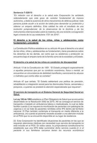 Sentencia T-529/15
“En relación con el derecho a la salud, esta Corporación ha señalado
reiteradamente que este goza de carácter fundamental de manera
autónoma, y dada la ausencia de otros mecanismos de defensa judicial, toda
persona puede acudir a la acción de tutela para demandar su protección y
obtener un amparo definitivo. Esta calidad ha sido el resultado de una
evolución jurisprudencial, de la observancia de la doctrina y de los
instrumentos internacionales sobre la materia y de una reciente consagración
legal a través de la Ley estatutaria 1751 de 2015”.
El derecho a la salud de los niños, niñas y adolescentes como
fundamental y prevalente
La Constitución Política establece en su artículo 44 que el derecho a la salud
de los niños, niñas y adolescentes es fundamental y tiene prevalencia sobre
los derechos de los demás, así como que su asistencia y protección se
encuentra bajo el amparo tanto de la familia como de la sociedad y el Estado.
El derecho a la salud de los niños en condición de discapacidad
Artículo 13 de la Constitución de 1991. “El Estado protegerá especialmente
a aquellas personas que por su condición económica, física o mental, se
encuentren en circunstancia de debilidad manifiesta y sancionará los abusos
o maltratos que contra ellas se cometan”
Artículo 47 que señala: “El Estado adelantará una política de previsión,
rehabilitación e integración social para los disminuidos físicos, sensoriales y
psíquicos, a quienes se prestará la atención especializada que requieran”.
El servicio de transporte en el Sistema General de Seguridad Social en
Salud.
La Ley 100 de 1993 establece un Plan Obligatorio de Salud que se encuentra
desarrollado en la Resolución 5592 de 2015. Allí se consagra el servicio de
transporte o traslado en ambulancia básica o medicalizada, lo cual se debe
facilitar cuando (i) se requiera la movilización de pacientes con patologías de
urgencia o (ii) se trate de pacientes remitidos entre IPS dentro del territorio
nacional. El Plan también contempla el transporte en medio diferente a la
ambulancia, (iii) cuando el paciente necesite acceder a una atención incluida
en el POS que no se encuentre disponible en su lugar de residencia.
22. Esta Corporación ha identificado situaciones de pacientes en las que se
requieren atenciones médicas con necesidad cuyo servicio de transporte no
está incluido en el POS. En estos casos, la jurisprudencia constitucional ha
establecido que una EPS debe suministrar dicho servicio cuando (i) ni el
paciente ni sus familiares cercanos tienen los recursos económicos
 