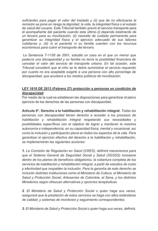 suficientes para pagar el valor del traslado y (ii) que de no efectuarse la
remisión se pone en riesgo la dignidad, la vida, la integridad física o el estado
de salud del usuario. Este Tribunal también previó el servicio transporte para
el acompañante del paciente cuando este último (i) dependa totalmente de
un tercero para su movilización, (ii) necesite de cuidado permanente para
garantizar su integridad física y el ejercicio adecuado de sus labores
cotidianas y, (iii) ni el paciente ni su familia cuenten con los recursos
económicos para cubrir el transporte del tercero.
La Sentencia T-1158 de 2001, estudió un caso en el que un menor que
padecía una discapacidad y su familia no tenía la posibilidad financiera de
cancelar el valor del servicio de transporte urbano. En tal ocasión, este
Tribunal consideró que al niño se le debía suministrar el servicio requerido
por cuanto no era aceptable exigirle a una persona con alto porcentaje de
discapacidad, que acudiera a los medios públicos de movilización.
LEY 1618 DE 2013 (Febrero 27) protección a personas en condición de
discapacidad
Por medio de la cual se establecen las disposiciones para garantizar el pleno
ejercicio de los derechos de las personas con discapacidad.
Artículo 9°. Derecho a la habilitación y rehabilitación integral. Todas las
personas con discapacidad tienen derecho a acceder a los procesos de
habilitación y rehabilitación integral respetando sus necesidades y
posibilidades específicas con el objetivo de lograr y mantener la máxima
autonomía e independencia, en su capacidad física, mental y vocacional, así
como la inclusión y participación plena en todos los aspectos de la vida. Para
garantizar el ejercicio efectivo del derecho a la habilitación y rehabilitación,
se implementarán las siguientes acciones:
1. La Comisión de Regulación en Salud (CRES), definirá mecanismos para
que el Sistema General de Seguridad Social y Salud (SGSSS) incorpore
dentro de los planes de beneficios obligatorios, la cobertura completa de los
servicios de habilitación y rehabilitación integral, a partir de estudios de costo
y efectividad que respalden la inclusión. Para la garantía de este derecho se
incluirán distintas instituciones como el Ministerio de Cultura, el Ministerio de
Salud y Protección Social, Artesanías de Colombia, el Sena, y los distintos
Ministerios según ofrezcan alternativas y opciones terapéuticas.
2. El Ministerio de Salud y Protección Social o quien haga sus veces,
asegurará que la prestación de estos servicios se haga con altos estándares
de calidad, y sistemas de monitoreo y seguimiento correspondientes.
3. El Ministerio de Salud y Protección Social o quien haga sus veces, definirá,
 