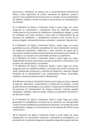 promoverá y visibilizará, en alianza con la Superintendencia Nacional de
Salud y otros organismos de control, esquemas de vigilancia, control y
sanción a los prestadores de servicios que no cumplan con los lineamientos
de calidad o impidan o limiten el acceso a las personas con discapacidad y
sus familias.
4. El Ministerio de Salud y Protección Social o quien haga sus veces,
asegurará la coordinación y articulación entre los diferentes sectores
involucrados en los procesos de habilitación y rehabilitación integral, y entre
las entidades del orden nacional y local, para el fortalecimiento de los
procesos de habilitación y rehabilitación funcional como insumo de un
proceso integral, intersectorial (cultura, educación, recreación, deporte, etc.).
5. El Ministerio de Salud y Protección Social o quien haga sus veces,
garantizará que las entidades prestadoras de salud implementen servicios
de asistencia domiciliaria, residencial y otros servicios de apoyo de la
comunidad, incluida la asistencia personal que sea necesaria para facilitar su
vida digna y su inclusión en la comunidad, evitando su aislamiento.
6. El Ministerio de Salud y Protección Social o quien haga sus veces,
implementará servicios nacionales y locales de atención e información a los
usuarios con discapacidad y sus familias.
7. El Ministerio de Salud y Protección Social o quien haga sus veces,
asegurará que las entidades públicas y privadas que presten servicios de
salud, implementen programas y servicios de detección y atención integral
temprana de la discapacidad a las características físicas, sensoriales,
mentales y otras que puedan producir discapacidad.
8. El Ministerio de Salud y Protección Social o quien haga sus veces, regulará
la dotación, fabricación, mantenimiento o distribución de prótesis, y otras
ayudas técnicas y tecnológicas, que suplan o compensen las deficiencias de
las personas con discapacidad, sin ninguna exclusión, incluidos zapatos
ortopédicos, plantillas, sillas de ruedas, medias con grandiente de presión o
de descanso y fajas.
9. El Ministerio de Salud y Protección Social o quien haga sus veces,
garantizará la rehabilitación funcional de las personas con Discapacidad
cuando se haya establecido el procedimiento requerido, sin el pago de cuotas
moderadoras o copagos, en concordancia con los artículos 65 y 66 de la Ley
1438 de 2011.
10. El Ministerio de Salud y Protección Social o quien haga sus veces
establecerán los mecanismos tendientes a garantizar la investigación y la
prestación de la atención terapéutica requerida integrando ayudas técnicas
 