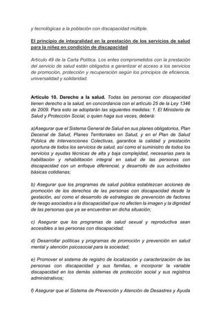y tecnológicas a la población con discapacidad múltiple.
El principio de integralidad en la prestación de los servicios de salud
para la niñez en condición de discapacidad
Artículo 49 de la Carta Política. Los entes comprometidos con la prestación
del servicio de salud están obligados a garantizar el acceso a los servicios
de promoción, protección y recuperación según los principios de eficiencia,
universalidad y solidaridad.
Artículo 10. Derecho a la salud. Todas las personas con discapacidad
tienen derecho a la salud, en concordancia con el artículo 25 de la Ley 1346
de 2009. Para esto se adoptarán las siguientes medidas: 1. El Ministerio de
Salud y Protección Social, o quien haga sus veces, deberá:
a)Asegurar que el Sistema General de Salud en sus planes obligatorios, Plan
Decenal de Salud, Planes Territoriales en Salud, y en el Plan de Salud
Pública de Intervenciones Colectivas, garantice la calidad y prestación
oportuna de todos los servicios de salud, así como el suministro de todos los
servicios y ayudas técnicas de alta y baja complejidad, necesarias para la
habilitación y rehabilitación integral en salud de las personas con
discapacidad con un enfoque diferencial, y desarrollo de sus actividades
básicas cotidianas;
b) Asegurar que los programas de salud pública establezcan acciones de
promoción de los derechos de las personas con discapacidad desde la
gestación, así como el desarrollo de estrategias de prevención de factores
de riesgo asociados a la discapacidad que no afecten la imagen y la dignidad
de las personas que ya se encuentran en dicha situación;
c) Asegurar que los programas de salud sexual y reproductiva sean
accesibles a las personas con discapacidad;
d) Desarrollar políticas y programas de promoción y prevención en salud
mental y atención psicosocial para la sociedad;
e) Promover el sistema de registro de localización y caracterización de las
personas con discapacidad y sus familias, e incorporar la variable
discapacidad en los demás sistemas de protección social y sus registros
administrativos;
f) Asegurar que el Sistema de Prevención y Atención de Desastres y Ayuda
 