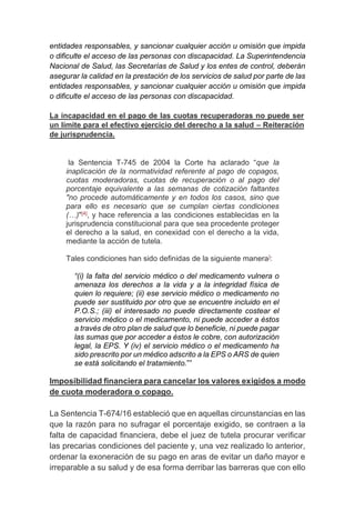 entidades responsables, y sancionar cualquier acción u omisión que impida
o dificulte el acceso de las personas con discapacidad. La Superintendencia
Nacional de Salud, las Secretarías de Salud y los entes de control, deberán
asegurar la calidad en la prestación de los servicios de salud por parte de las
entidades responsables, y sancionar cualquier acción u omisión que impida
o dificulte el acceso de las personas con discapacidad.
La incapacidad en el pago de las cuotas recuperadoras no puede ser
un límite para el efectivo ejercicio del derecho a la salud – Reiteración
de jurisprudencia.
la Sentencia T-745 de 2004 la Corte ha aclarado “que la
inaplicación de la normatividad referente al pago de copagos,
cuotas moderadoras, cuotas de recuperación o al pago del
porcentaje equivalente a las semanas de cotización faltantes
"no procede automáticamente y en todos los casos, sino que
para ello es necesario que se cumplan ciertas condiciones
(…)"[4], y hace referencia a las condiciones establecidas en la
jurisprudencia constitucional para que sea procedente proteger
el derecho a la salud, en conexidad con el derecho a la vida,
mediante la acción de tutela.
Tales condiciones han sido definidas de la siguiente manera]:
“(i) la falta del servicio médico o del medicamento vulnera o
amenaza los derechos a la vida y a la integridad física de
quien lo requiere; (ii) ese servicio médico o medicamento no
puede ser sustituido por otro que se encuentre incluido en el
P.O.S.; (iii) el interesado no puede directamente costear el
servicio médico o el medicamento, ni puede acceder a éstos
a través de otro plan de salud que lo beneficie, ni puede pagar
las sumas que por acceder a éstos le cobre, con autorización
legal, la EPS. Y (iv) el servicio médico o el medicamento ha
sido prescrito por un médico adscrito a la EPS o ARS de quien
se está solicitando el tratamiento.””
Imposibilidad financiera para cancelar los valores exigidos a modo
de cuota moderadora o copago.
La Sentencia T-674/16 estableció que en aquellas circunstancias en las
que la razón para no sufragar el porcentaje exigido, se contraen a la
falta de capacidad financiera, debe el juez de tutela procurar verificar
las precarias condiciones del paciente y, una vez realizado lo anterior,
ordenar la exoneración de su pago en aras de evitar un daño mayor e
irreparable a su salud y de esa forma derribar las barreras que con ello
 