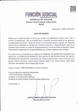 EIIE
tr#
FUNCION JUDICIAL
REPÚBLICA DEL ECUADOR
Sorteos Pénal complejo Judic¡al Norte
AUITO
rngrcsado por LOPEfa t-rMAl NGA
ACTA DE SORTEO
Recibido e¡ a ciudad de Quilo e dia de hoy, m¿ñes 4 de séptiembre de 2013, a las 17:04. el
proceso Consliluciona , T po de procedimiento: Ga¡antias iúrlsdiccionales de los derechos
constiluconáles por Asunto: Acción de acceso a la nlormacióñ públca, seg! do por: ses!ndo
anibarcarera Arboleda en ca dad de Presdente Ejecutivo y Representante Legal de la
Empres¿ cro¡ixCia.ltda e¡ conka de: Superintendenca E Controld€ Podér dé Me¡cado (Scpm)
Represenlante Leoalmente Por e Slperinle¡den¡e lns. Chrstan alej¿ndro Ruiz H nojosa
Por sorteo de ley a compelenca se radca en la TRIBIJNAL DE GARANTIAS PENALES CON
SEDE EN LA PARROQUIA IÑAQUITO DEL D STR TO METROPOLIÍANO DE OUIIO
PROVINC A DE PlcHlNcHA, confomádo por os/las J!eces/Juezas: Doctor carasco Cruz
lgnacio Fabricio (Ponenle) Doctór [¡a¡óto Sanchez Millo. lvan, Doctor Suarez Tapiá M¿ri¿
Mercedes secrelara(o)r Mora Artéaoá Gá o Enrique.
Próceso ¡úmero: 17250-2014-00032 (1) Primer¿ lns(ancla
Alque se adjunta los siguie¡tes documenios
1) PEftC ÓN tNtCtAL (ORIG|NAL)
2)ANEXA 2 FoJAS (coP A SlrvlPLE)
3)ANEXA 9 FOJAS (COPIAS CERTIF CADAS/COI4P ULSA)
10
LoREr4
 