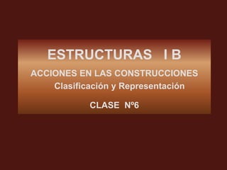 ESTRUCTURAS I B
ACCIONES EN LAS CONSTRUCCIONES
    Clasificación y Representación

           CLASE Nº6
 