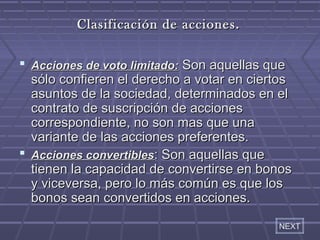 CCllaassiiffiiccaacciióónn ddee aacccciioonneess.. 
 AAcccciioonneess ddee vvoottoo lliimmiittaaddoo:: SSoonn aaqquueellllaass qquuee 
ssóólloo ccoonnffiieerreenn eell ddeerreecchhoo aa vvoottaarr eenn cciieerrttooss 
aassuunnttooss ddee llaa ssoocciieeddaadd,, ddeetteerrmmiinnaaddooss eenn eell 
ccoonnttrraattoo ddee ssuussccrriippcciióónn ddee aacccciioonneess 
ccoorrrreessppoonnddiieennttee,, nnoo ssoonn mmaass qquuee uunnaa 
vvaarriiaannttee ddee llaass aacccciioonneess pprreeffeerreenntteess.. 
 AAcccciioonneess ccoonnvveerrttiibblleess:: SSoonn aaqquueellllaass qquuee 
ttiieenneenn llaa ccaappaacciiddaadd ddee ccoonnvveerrttiirrssee eenn bboonnooss 
yy vviicceevveerrssaa,, ppeerroo lloo mmááss ccoommúúnn eess qquuee llooss 
bboonnooss sseeaann ccoonnvveerrttiiddooss eenn aacccciioonneess.. 
NEXT 
 