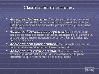 CCllaassiiffiiccaacciióónn ddee aacccciioonneess.. 
 AAcccciioonneess ddee iinndduussttrriiaa:: EEssttaabblleecceenn qquuee eell aappoorrttee ddee llooss 
aacccciioonniissttaass sseeaa rreeaalliizzaaddoo eenn llaa ffoorrmmaa ddee uunn sseerrvviicciioo oo ttrraabbaajjoo.. 
EEssttee ttiippoo ddee aacccciioonneess ssee eennccuueennttrraa pprroohhiibbiiddoo eenn aallgguunnooss ppaaíísseess 
ccoommoo CChhiillee.. 
 AAcccciioonneess lliibbeerraaddaass ddee ppaaggoo oo ccrrííaass:: SSoonn aaqquueellllaass 
qquuee ssoonn eemmiittiiddaass ssiinn oobblliiggaacciióónn ddee sseerr ppaaggaaddaass ppoorr eell aacccciioonniissttaa,, 
eessttoo ssee ddeebbee aa ffuueerroonn ppaaggaaddaass ccoonn ccaarrggoo aa llaass uuttiilliiddaaddeess qquuee 
ddeebbiióó ppeerrcciibbiirr ééssttee.. 
 AAcccciioonneess ccoonn vvaalloorr nnoommiinnaall:: SSoonn aaqquueellllaass eenn qquuee ssee 
hhaaccee ccoonnssttaarr nnuumméérriiccaammeennttee eell vvaalloorr ddeell aappoorrttee.. 
 AAcccciioonneess ssiinn vvaalloorr nnoommiinnaall:: SSoonn aaqquueellllaass qquuee nnoo 
eexxpprreessaann eell mmoonnttoo ddeell aappoorrttee,, ttaann ssoolloo eessttaabblleecceenn llaa ppaarrttee 
pprrooppoorrcciioonnaall qquuee rreepprreesseennttaann eenn eell ccaappiittaall ssoocciiaall.. 
HOME 
