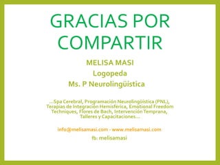 GRACIAS POR
COMPARTIR
MELISA MASI
Logopeda
Ms. P Neurolingüística
...Spa Cerebral, Programación Neurolingüística (PNL),
Terapias de Integración Hemisférica, Emotional Freedom
Techniques, Flores de Bach, IntervenciónTemprana,
Talleres y Capacitaciones...
info@melisamasi.com - www.melisamasi.com
fb: melisamasi