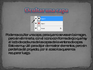 Podemos ocultar una capa, para que no se vea en la imagen, pero sin eliminarla, con el icono con forma de ojo que hay al lado de cada una de las capas de la ventana de capas. Esto es muy útil para dejar de mostrar elementos, pero sin perderlos del proyecto, por si acaso los queremos recuperar luego.  