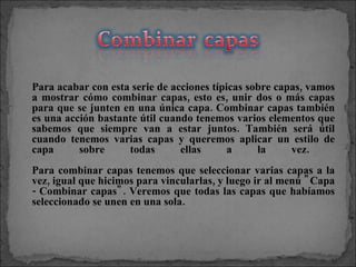 Para acabar con esta serie de acciones típicas sobre capas, vamos a mostrar cómo combinar capas, esto es, unir dos o más capas para que se junten en una única capa. Combinar capas también es una acción bastante útil cuando tenemos varios elementos que sabemos que siempre van a estar juntos. También será útil cuando tenemos varias capas y queremos aplicar un estilo de capa sobre todas ellas a la vez.  Para combinar capas tenemos que seleccionar varias capas a la vez, igual que hicimos para vincularlas, y luego ir al menú "Capa - Combinar capas". Veremos que todas las capas que habíamos seleccionado se unen en una sola. 