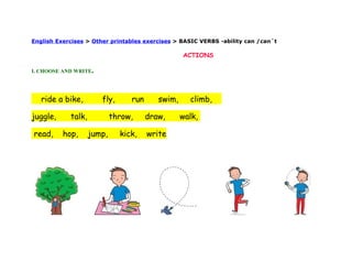 English Exercises > Other printables exercises > BASIC VERBS -ability can /can´t

                                                  ACTIONS

I. CHOOSE AND WRITE.




   ride a bike,        fly,      run      swim,     climb,

juggle,     talk,           throw,     draw,      walk,

read,     hop,      jump,     kick,    write
 